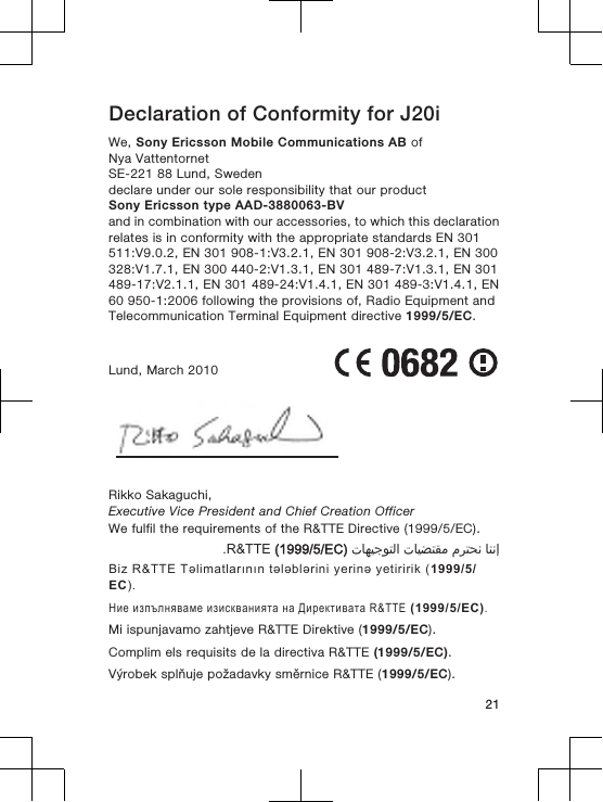 Declaration of Conformity for J20iWe, Sony Ericsson Mobile Communications AB ofNya VattentornetSE-221 88 Lund, Swedendeclare under our sole responsibility that our productSony Ericsson type AAD-3880063-BVand in combination with our accessories, to which this declarationrelates is in conformity with the appropriate standards EN 301511:V9.0.2, EN 301 908-1:V3.2.1, EN 301 908-2:V3.2.1, EN 300328:V1.7.1, EN 300 440-2:V1.3.1, EN 301 489-7:V1.3.1, EN 301489-17:V2.1.1, EN 301 489-24:V1.4.1, EN 301 489-3:V1.4.1, EN60 950-1:2006 following the provisions of, Radio Equipment andTelecommunication Terminal Equipment directive 1999/5/EC.Lund, March 2010Rikko Sakaguchi,Executive Vice President and Chief Creation OfficerWe fulfil the requirements of the R&amp;TTE Directive (1999/5/EC).󰁯󰃉󰃈 󰂏󰁹󰂅󰃈 󰁯󰃕󰂡󰁹󰂹󰃄 󰁯󰃍󰃕󰂀󰃏󰁹󰃀 R&amp;TTE (1999/5/EC).Biz R&amp;TTE Təlimatlarının tələblərini yerinə yetiririk (1999/5/EC).Ние изпълняваме изискванията на Директивата R&amp;TTE (1999/5/EC).Mi ispunjavamo zahtjeve R&amp;TTE Direktive (1999/5/EC).Complim els requisits de la directiva R&amp;TTE (1999/5/EC).Výrobek splňuje požadavky směrnice R&amp;TTE (1999/5/EC).21