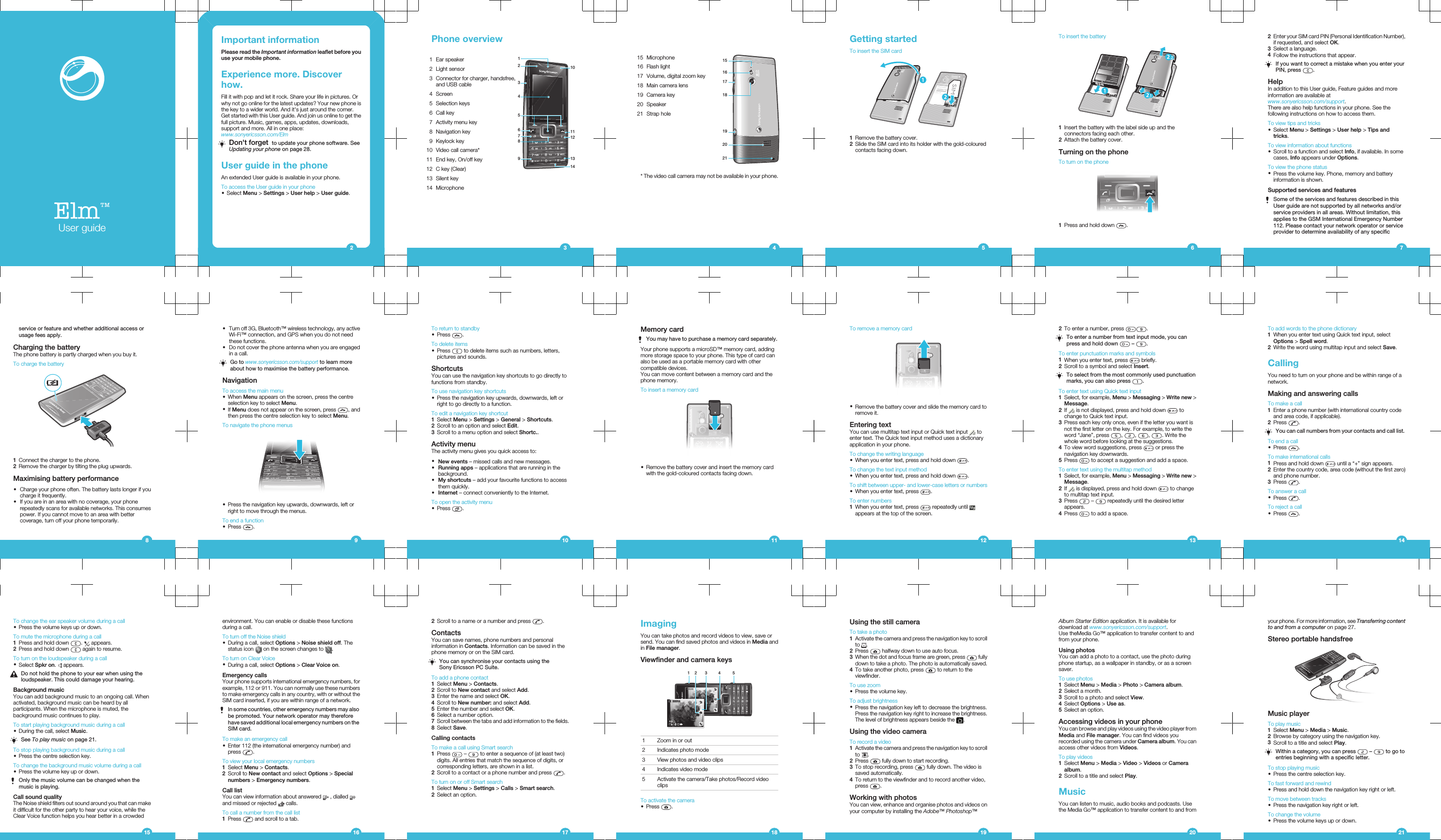 Elm™User guideImportant informationPlease read the Important information leaflet before youuse your mobile phone.Experience more. Discoverhow.Fill it with pop and let it rock. Share your life in pictures. Orwhy not go online for the latest updates? Your new phone isthe key to a wider world. And it&apos;s just around the corner.Get started with this User guide. And join us online to get thefull picture. Music, games, apps, updates, downloads,support and more. All in one place:www.sonyericsson.com/ElmDon&apos;t forget  to update your phone software. SeeUpdating your phone on page 28.User guide in the phoneAn extended User guide is available in your phone.To access the User guide in your phone•Select Menu &gt; Settings &gt; User help &gt; User guide.2Phone overview1 Ear speaker11110121314234567982 Light sensor3Connector for charger, handsfree,and USB cable4 Screen5 Selection keys6 Call key7 Activity menu key8 Navigation key9 Keylock key10 Video call camera*11 End key, On/off key12 C key (Clear)13 Silent key14 Microphone315 Microphone1517161819202116 Flash light17 Volume, digital zoom key18 Main camera lens19 Camera key20 Speaker21 Strap hole* The video call camera may not be available in your phone.4Getting startedTo insert the SIM card1Remove the battery cover.2Slide the SIM card into its holder with the gold-colouredcontacts facing down.5To insert the battery1Insert the battery with the label side up and theconnectors facing each other.2Attach the battery cover.Turning on the phoneTo turn on the phone1Press and hold down  .62Enter your SIM card PIN (Personal Identification Number),if requested, and select OK.3Select a language.4Follow the instructions that appear.If you want to correct a mistake when you enter yourPIN, press  .HelpIn addition to this User guide, Feature guides and moreinformation are available atwww.sonyericsson.com/support.There are also help functions in your phone. See thefollowing instructions on how to access them.To view tips and tricks•Select Menu &gt; Settings &gt; User help &gt; Tips andtricks.To view information about functions•Scroll to a function and select Info, if available. In somecases, Info appears under Options.To view the phone status•Press the volume key. Phone, memory and batteryinformation is shown.Supported services and featuresSome of the services and features described in thisUser guide are not supported by all networks and/orservice providers in all areas. Without limitation, thisapplies to the GSM International Emergency Number112. Please contact your network operator or serviceprovider to determine availability of any specific7service or feature and whether additional access orusage fees apply.Charging the batteryThe phone battery is partly charged when you buy it.To charge the battery1Connect the charger to the phone.2Remove the charger by tilting the plug upwards.Maximising battery performance•Charge your phone often. The battery lasts longer if youcharge it frequently.•If you are in an area with no coverage, your phonerepeatedly scans for available networks. This consumespower. If you cannot move to an area with bettercoverage, turn off your phone temporarily.8•Turn off 3G, Bluetooth™ wireless technology, any activeWi-Fi™ connection, and GPS when you do not needthese functions.•Do not cover the phone antenna when you are engagedin a call.Go to www.sonyericsson.com/support to learn moreabout how to maximise the battery performance.NavigationTo access the main menu•When Menu appears on the screen, press the centreselection key to select Menu.•If Menu does not appear on the screen, press  , andthen press the centre selection key to select Menu.To navigate the phone menus•Press the navigation key upwards, downwards, left orright to move through the menus.To end a function•Press  .9To return to standby•Press  .To delete items•Press   to delete items such as numbers, letters,pictures and sounds.ShortcutsYou can use the navigation key shortcuts to go directly tofunctions from standby.To use navigation key shortcuts•Press the navigation key upwards, downwards, left orright to go directly to a function.To edit a navigation key shortcut1Select Menu &gt; Settings &gt; General &gt; Shortcuts.2Scroll to an option and select Edit.3Scroll to a menu option and select Shortc..Activity menuThe activity menu gives you quick access to:•New events – missed calls and new messages.•Running apps – applications that are running in thebackground.•My shortcuts – add your favourite functions to accessthem quickly.•Internet – connect conveniently to the Internet.To open the activity menu•Press  .10Memory cardYou may have to purchase a memory card separately.Your phone supports a microSD™ memory card, addingmore storage space to your phone. This type of card canalso be used as a portable memory card with othercompatible devices.You can move content between a memory card and thephone memory.To insert a memory card•Remove the battery cover and insert the memory cardwith the gold-coloured contacts facing down.11To remove a memory card•Remove the battery cover and slide the memory card toremove it.Entering textYou can use multitap text input or Quick text input   toenter text. The Quick text input method uses a dictionaryapplication in your phone.To change the writing language•When you enter text, press and hold down  .To change the text input method•When you enter text, press and hold down  .To shift between upper- and lower-case letters or numbers•When you enter text, press  .To enter numbers1When you enter text, press   repeatedly until appears at the top of the screen.122To enter a number, press  .To enter a number from text input mode, you canpress and hold down   –  .To enter punctuation marks and symbols1When you enter text, press   briefly.2Scroll to a symbol and select Insert.To select from the most commonly used punctuationmarks, you can also press  .To enter text using Quick text input1Select, for example, Menu &gt; Messaging &gt; Write new &gt;Message.2If   is not displayed, press and hold down   tochange to Quick text input.3Press each key only once, even if the letter you want isnot the first letter on the key. For example, to write theword “Jane”, press  ,  ,  ,  . Write thewhole word before looking at the suggestions.4To view word suggestions, press   or press thenavigation key downwards.5Press   to accept a suggestion and add a space.To enter text using the multitap method1Select, for example, Menu &gt; Messaging &gt; Write new &gt;Message.2If   is displayed, press and hold down   to changeto multitap text input.3Press   –   repeatedly until the desired letterappears.4Press   to add a space.13To add words to the phone dictionary1When you enter text using Quick text input, selectOptions &gt; Spell word.2Write the word using multitap input and select Save.CallingYou need to turn on your phone and be within range of anetwork.Making and answering callsTo make a call1Enter a phone number (with international country codeand area code, if applicable).2Press  .You can call numbers from your contacts and call list.To end a call•Press  .To make international calls1Press and hold down   until a “+” sign appears.2Enter the country code, area code (without the first zero)and phone number.3Press  .To answer a call•Press  .To reject a call•Press  .14To change the ear speaker volume during a call•Press the volume keys up or down.To mute the microphone during a call1Press and hold down  .   appears.2Press and hold down   again to resume.To turn on the loudspeaker during a call•Select Spkr on.   appears.Do not hold the phone to your ear when using theloudspeaker. This could damage your hearing.Background musicYou can add background music to an ongoing call. Whenactivated, background music can be heard by allparticipants. When the microphone is muted, thebackground music continues to play.To start playing background music during a call•During the call, select Music.See To play music on page 21.To stop playing background music during a call•Press the centre selection key.To change the background music volume during a call•Press the volume key up or down.Only the music volume can be changed when themusic is playing.Call sound qualityThe Noise shield filters out sound around you that can makeit difficult for the other party to hear your voice, while theClear Voice function helps you hear better in a crowded15environment. You can enable or disable these functionsduring a call.To turn off the Noise shield•During a call, select Options &gt; Noise shield off. Thestatus icon   on the screen changes to  .To turn on Clear Voice•During a call, select Options &gt; Clear Voice on.Emergency callsYour phone supports international emergency numbers, forexample, 112 or 911. You can normally use these numbersto make emergency calls in any country, with or without theSIM card inserted, if you are within range of a network.In some countries, other emergency numbers may alsobe promoted. Your network operator may thereforehave saved additional local emergency numbers on theSIM card.To make an emergency call•Enter 112 (the international emergency number) andpress  .To view your local emergency numbers1Select Menu &gt; Contacts.2Scroll to New contact and select Options &gt; Specialnumbers &gt; Emergency numbers.Call listYou can view information about answered   , dialled and missed or rejected   calls.To call a number from the call list1Press   and scroll to a tab.162Scroll to a name or a number and press  .ContactsYou can save names, phone numbers and personalinformation in Contacts. Information can be saved in thephone memory or on the SIM card.You can synchronise your contacts using theSony Ericsson PC Suite.To add a phone contact1Select Menu &gt; Contacts.2Scroll to New contact and select Add.3Enter the name and select OK.4Scroll to New number: and select Add.5Enter the number and select OK.6Select a number option.7Scroll between the tabs and add information to the fields.8Select Save.Calling contactsTo make a call using Smart search1Press   –   to enter a sequence of (at least two)digits. All entries that match the sequence of digits, orcorresponding letters, are shown in a list.2Scroll to a contact or a phone number and press  .To turn on or off Smart search1Select Menu &gt; Settings &gt; Calls &gt; Smart search.2Select an option.17ImagingYou can take photos and record videos to view, save orsend. You can find saved photos and videos in Media andin File manager.Viewfinder and camera keys12 3 4 51 Zoom in or out2 Indicates photo mode3 View photos and video clips4 Indicates video mode5 Activate the camera/Take photos/Record videoclipsTo activate the camera•Press  .18Using the still cameraTo take a photo1Activate the camera and press the navigation key to scrollto  .2Press   halfway down to use auto focus.3When the dot and focus frame are green, press   fullydown to take a photo. The photo is automatically saved.4To take another photo, press   to return to theviewfinder.To use zoom•Press the volume key.To adjust brightness•Press the navigation key left to decrease the brightness.Press the navigation key right to increase the brightness.The level of brightness appears beside the  .Using the video cameraTo record a video1Activate the camera and press the navigation key to scrollto  .2Press   fully down to start recording.3To stop recording, press   fully down. The video issaved automatically.4To return to the viewfinder and to record another video,press  .Working with photosYou can view, enhance and organise photos and videos onyour computer by installing the Adobe™ Photoshop™19Album Starter Edition application. It is available fordownload at www.sonyericsson.com/support.Use theMedia Go™ application to transfer content to andfrom your phone.Using photosYou can add a photo to a contact, use the photo duringphone startup, as a wallpaper in standby, or as a screensaver.To use photos1Select Menu &gt; Media &gt; Photo &gt; Camera album.2Select a month.3Scroll to a photo and select View.4Select Options &gt; Use as.5Select an option.Accessing videos in your phoneYou can browse and play videos using the video player fromMedia and File manager. You can find videos yourecorded using the camera under Camera album. You canaccess other videos from Videos.To play videos1Select Menu &gt; Media &gt; Video &gt; Videos or Cameraalbum.2Scroll to a title and select Play.MusicYou can listen to music, audio books and podcasts. Usethe Media Go™ application to transfer content to and from20your phone. For more information, see Transferring contentto and from a computer on page 27.Stereo portable handsfreeMusic playerTo play music1Select Menu &gt; Media &gt; Music.2Browse by category using the navigation key.3Scroll to a title and select Play.Within a category, you can press   –   to go toentries beginning with a specific letter.To stop playing music•Press the centre selection key.To fast forward and rewind•Press and hold down the navigation key right or left.To move between tracks•Press the navigation key right or left.To change the volume•Press the volume keys up or down.21