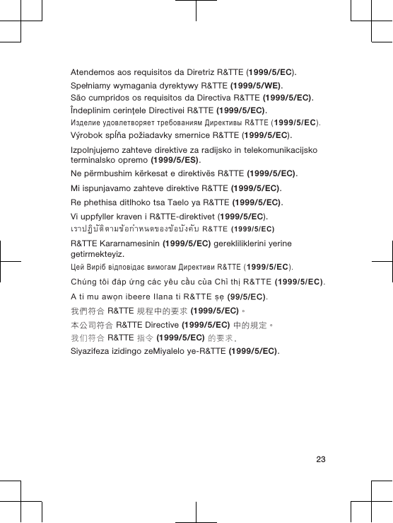 Atendemos aos requisitos da Diretriz R&amp;TTE (1999/5/EC).Spełniamy wymagania dyrektywy R&amp;TTE (1999/5/WE).São cumpridos os requisitos da Directiva R&amp;TTE (1999/5/EC).Îndeplinim cerinţele Directivei R&amp;TTE (1999/5/EC).Изделие удовлетворяет требованиям Директивы R&amp;TTE (1999/5/EC).Výrobok spĺňa požiadavky smernice R&amp;TTE (1999/5/EC).Izpolnjujemo zahteve direktive za radijsko in telekomunikacijskoterminalsko opremo (1999/5/ES).Ne përmbushim kërkesat e direktivës R&amp;TTE (1999/5/EC).Mi ispunjavamo zahteve direktive R&amp;TTE (1999/5/EC).Re phethisa ditlhoko tsa Taelo ya R&amp;TTE (1999/5/EC).Vi uppfyller kraven i R&amp;TTE-direktivet (1999/5/EC).เราปฏิบัติตามขอกำหนดของขอบังคับ R&amp;TTE (1999/5/EC)R&amp;TTE Kararnamesinin (1999/5/EC) gerekliliklerini yerinegetirmekteyiz.Цей Виріб відповідає вимогам Директиви R&amp;TTE (1999/5/EC).Chúng tôi đáp ứng các yêu cầu của Chỉ thị R&amp;TTE (1999/5/EC).A ti mu awọn ibeere Ilana ti R&amp;TTE ṣẹ (99/5/EC).我們符合 R&amp;TTE 規程中的要求 (1999/5/EC)。本公司符合 R&amp;TTE Directive (1999/5/EC) 中的規定。我们符合 R&amp;TTE 指令 (1999/5/EC) 的要求。Siyazifeza izidingo zeMiyalelo ye-R&amp;TTE (1999/5/EC).23