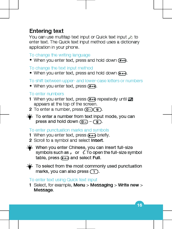 Entering textYou can use multitap text input or Quick text input   toenter text. The Quick text input method uses a dictionaryapplication in your phone.To change the writing language•When you enter text, press and hold down  .To change the text input method•When you enter text, press and hold down  .To shift between upper- and lower-case letters or numbers•When you enter text, press  .To enter numbers1When you enter text, press   repeatedly until appears at the top of the screen.2To enter a number, press  .To enter a number from text input mode, you canpress and hold down   –  .To enter punctuation marks and symbols1When you enter text, press   briefly.2Scroll to a symbol and select Insert.When you enter Chinese, you can insert full-sizesymbols such as 。 or 《. To open the full-size symboltable, press   and select Full.To select from the most commonly used punctuationmarks, you can also press  .To enter text using Quick text input1Select, for example, Menu &gt; Messaging &gt; Write new &gt;Message.16