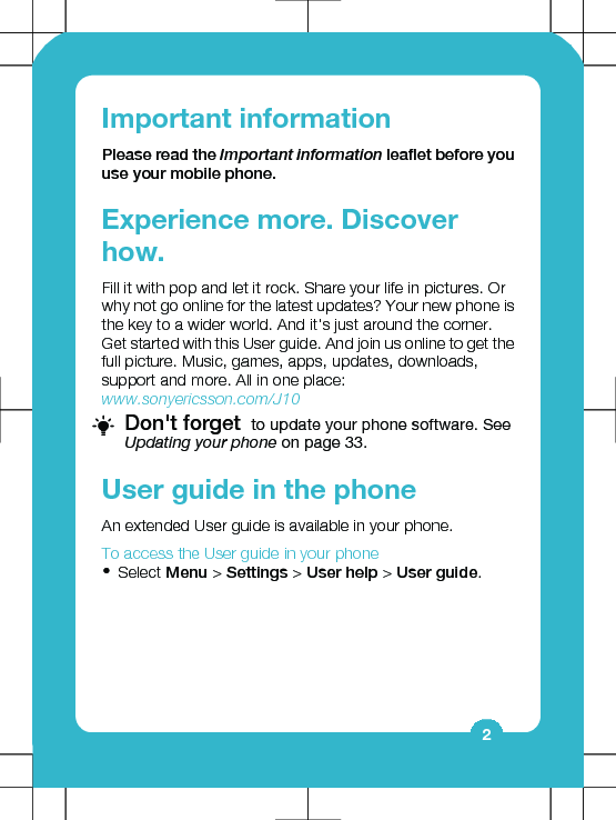 Important informationPlease read the Important information leaflet before youuse your mobile phone.Experience more. Discoverhow.Fill it with pop and let it rock. Share your life in pictures. Orwhy not go online for the latest updates? Your new phone isthe key to a wider world. And it&apos;s just around the corner.Get started with this User guide. And join us online to get thefull picture. Music, games, apps, updates, downloads,support and more. All in one place:www.sonyericsson.com/J10Don&apos;t forget  to update your phone software. SeeUpdating your phone on page 33.User guide in the phoneAn extended User guide is available in your phone.To access the User guide in your phone•Select Menu &gt; Settings &gt; User help &gt; User guide.2