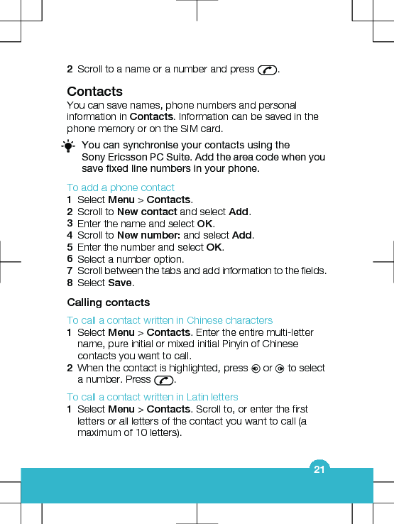 2Scroll to a name or a number and press  .ContactsYou can save names, phone numbers and personalinformation in Contacts. Information can be saved in thephone memory or on the SIM card.You can synchronise your contacts using theSony Ericsson PC Suite. Add the area code when yousave fixed line numbers in your phone.To add a phone contact1Select Menu &gt; Contacts.2Scroll to New contact and select Add.3Enter the name and select OK.4Scroll to New number: and select Add.5Enter the number and select OK.6Select a number option.7Scroll between the tabs and add information to the fields.8Select Save.Calling contactsTo call a contact written in Chinese characters1Select Menu &gt; Contacts. Enter the entire multi-lettername, pure initial or mixed initial Pinyin of Chinesecontacts you want to call.2When the contact is highlighted, press   or   to selecta number. Press  .To call a contact written in Latin letters1Select Menu &gt; Contacts. Scroll to, or enter the firstletters or all letters of the contact you want to call (amaximum of 10 letters).21