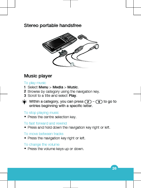 Stereo portable handsfreeMusic playerTo play music1Select Menu &gt; Media &gt; Music.2Browse by category using the navigation key.3Scroll to a title and select Play.Within a category, you can press   –   to go toentries beginning with a specific letter.To stop playing music•Press the centre selection key.To fast forward and rewind•Press and hold down the navigation key right or left.To move between tracks•Press the navigation key right or left.To change the volume•Press the volume keys up or down.26