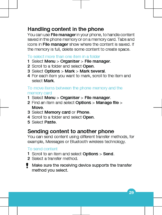 Handling content in the phoneYou can use File manager in your phone, to handle contentsaved in the phone memory or on a memory card. Tabs andicons in File manager show where the content is saved. Ifthe memory is full, delete some content to create space.To select more than one item in a folder1Select Menu &gt; Organiser &gt; File manager.2Scroll to a folder and select Open.3Select Options &gt; Mark &gt; Mark several.4For each item you want to mark, scroll to the item andselect Mark.To move items between the phone memory and thememory card1Select Menu &gt; Organiser &gt; File manager.2Find an item and select Options &gt; Manage file &gt;Move.3Select Memory card or Phone.4Scroll to a folder and select Open.5Select Paste.Sending content to another phoneYou can send content using different transfer methods, forexample, Messages or Bluetooth wireless technology.To send content1Scroll to an item and select Options &gt; Send.2Select a transfer method.Make sure the receiving device supports the transfermethod you select.29