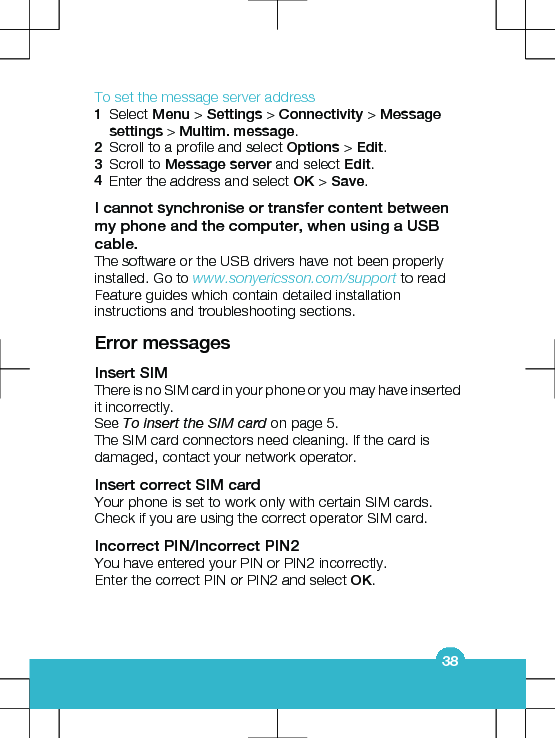 To set the message server address1Select Menu &gt; Settings &gt; Connectivity &gt; Messagesettings &gt; Multim. message.2Scroll to a profile and select Options &gt; Edit.3Scroll to Message server and select Edit.4Enter the address and select OK &gt; Save.I cannot synchronise or transfer content betweenmy phone and the computer, when using a USBcable.The software or the USB drivers have not been properlyinstalled. Go to www.sonyericsson.com/support to readFeature guides which contain detailed installationinstructions and troubleshooting sections.Error messagesInsert SIMThere is no SIM card in your phone or you may have insertedit incorrectly.See To insert the SIM card on page 5.The SIM card connectors need cleaning. If the card isdamaged, contact your network operator.Insert correct SIM cardYour phone is set to work only with certain SIM cards.Check if you are using the correct operator SIM card.Incorrect PIN/Incorrect PIN2You have entered your PIN or PIN2 incorrectly.Enter the correct PIN or PIN2 and select OK.38