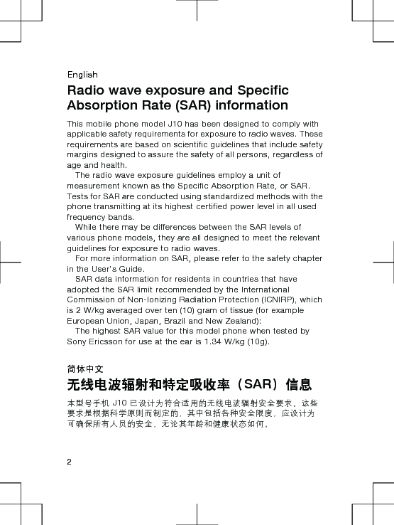 EnglishRadio wave exposure and SpecificAbsorption Rate (SAR) informationThis mobile phone model J10 has been designed to comply withapplicable safety requirements for exposure to radio waves. Theserequirements are based on scientific guidelines that include safetymargins designed to assure the safety of all persons, regardless ofage and health.The radio wave exposure guidelines employ a unit ofmeasurement known as the Specific Absorption Rate, or SAR.Tests for SAR are conducted using standardized methods with thephone transmitting at its highest certified power level in all usedfrequency bands.While there may be differences between the SAR levels ofvarious phone models, they are all designed to meet the relevantguidelines for exposure to radio waves.For more information on SAR, please refer to the safety chapterin the User’s Guide.SAR data information for residents in countries that haveadopted the SAR limit recommended by the InternationalCommission of Non-Ionizing Radiation Protection (ICNIRP), whichis 2 W/kg averaged over ten (10) gram of tissue (for exampleEuropean Union, Japan, Brazil and New Zealand):The highest SAR value for this model phone when tested bySony Ericsson for use at the ear is 1.34 W/kg (10g).简体中文无线电波辐射和特定吸收率（SAR）信息本型号手机 J10 已设计为符合适用的无线电波辐射安全要求。这些要求是根据科学原则而制定的，其中包括各种安全限度，应设计为可确保所有人员的安全，无论其年龄和健康状态如何。2