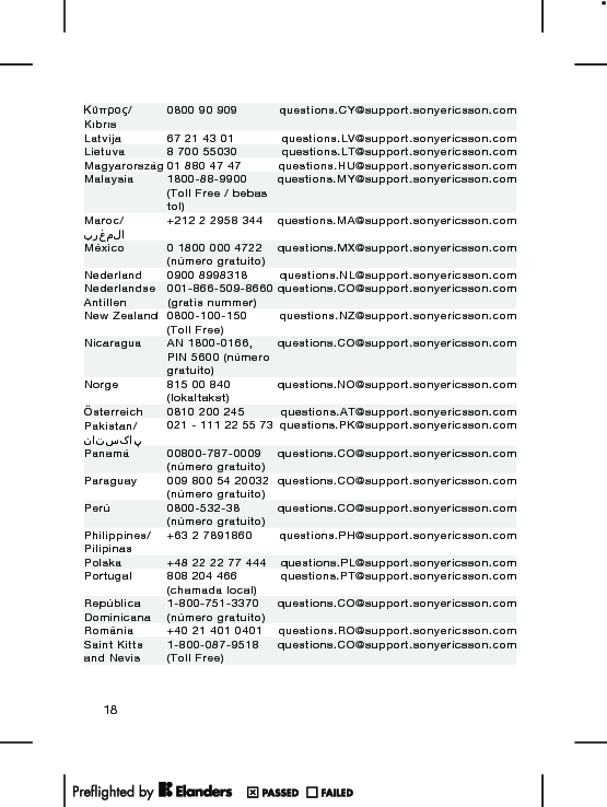 Κύπρος/Kıbrıs0800 90 909 questions.CY@support.sonyericsson.comLatvija 67 21 43 01 questions.LV@support.sonyericsson.comLietuva 8 700 55030 questions.LT@support.sonyericsson.comMagyarország 01 880 47 47 questions.HU@support.sonyericsson.comMalaysia 1800-88-9900(Toll Free / bebastol)questions.MY@support.sonyericsson.comMaroc/المغرب+212 2 2958 344 questions.MA@support.sonyericsson.comMéxico 0 1800 000 4722(número gratuito)questions.MX@support.sonyericsson.comNederland 0900 8998318 questions.NL@support.sonyericsson.comNederlandseAntillen001-866-509-8660(gratis nummer)questions.CO@support.sonyericsson.comNew Zealand 0800-100-150(Toll Free)questions.NZ@support.sonyericsson.comNicaragua AN 1800-0166,PIN 5600 (númerogratuito)questions.CO@support.sonyericsson.comNorge 815 00 840(lokaltakst)questions.NO@support.sonyericsson.comÖsterreich 0810 200 245 questions.AT@support.sonyericsson.comPakistan/پاکستان021 - 111 22 55 73 questions.PK@support.sonyericsson.comPanamá 00800-787-0009(número gratuito)questions.CO@support.sonyericsson.comParaguay 009 800 54 20032(número gratuito)questions.CO@support.sonyericsson.comPerú 0800-532-38(número gratuito)questions.CO@support.sonyericsson.comPhilippines/Pilipinas+63 2 7891860 questions.PH@support.sonyericsson.comPolska +48 22 22 77 444 questions.PL@support.sonyericsson.comPortugal 808 204 466(chamada local)questions.PT@support.sonyericsson.comRepúblicaDominicana1-800-751-3370(número gratuito)questions.CO@support.sonyericsson.comRomânia +40 21 401 0401 questions.RO@support.sonyericsson.comSaint Kittsand Nevis1-800-087-9518(Toll Free)questions.CO@support.sonyericsson.com18