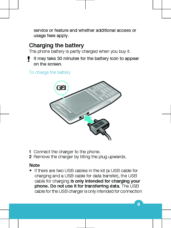 service or feature and whether additional access orusage fees apply.Charging the batteryThe phone battery is partly charged when you buy it.It may take 30 minutes for the battery icon to appearon the screen.To charge the battery1Connect the charger to the phone.2Remove the charger by tilting the plug upwards.Note•If there are two USB cables in the kit (a USB cable forcharging and a USB cable for data transfer), the USBcable for charging is only intended for charging yourphone. Do not use it for transferring data. The USBcable for the USB charger is only intended for connection8
