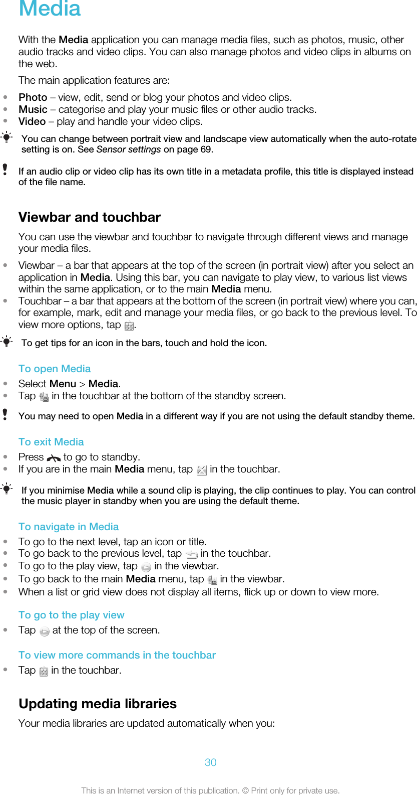 MediaWith the Media application you can manage media files, such as photos, music, otheraudio tracks and video clips. You can also manage photos and video clips in albums onthe web.The main application features are:•Photo – view, edit, send or blog your photos and video clips.•Music – categorise and play your music files or other audio tracks.•Video – play and handle your video clips.You can change between portrait view and landscape view automatically when the auto-rotatesetting is on. See Sensor settings on page 69.If an audio clip or video clip has its own title in a metadata profile, this title is displayed insteadof the file name.Viewbar and touchbarYou can use the viewbar and touchbar to navigate through different views and manageyour media files.•Viewbar – a bar that appears at the top of the screen (in portrait view) after you select anapplication in Media. Using this bar, you can navigate to play view, to various list viewswithin the same application, or to the main Media menu.•Touchbar – a bar that appears at the bottom of the screen (in portrait view) where you can,for example, mark, edit and manage your media files, or go back to the previous level. Toview more options, tap  .To get tips for an icon in the bars, touch and hold the icon.To open Media•Select Menu &gt; Media.•Tap   in the touchbar at the bottom of the standby screen.You may need to open Media in a different way if you are not using the default standby theme.To exit Media•Press   to go to standby.•If you are in the main Media menu, tap   in the touchbar.If you minimise Media while a sound clip is playing, the clip continues to play. You can controlthe music player in standby when you are using the default theme.To navigate in Media•To go to the next level, tap an icon or title.•To go back to the previous level, tap   in the touchbar.•To go to the play view, tap   in the viewbar.•To go back to the main Media menu, tap   in the viewbar.•When a list or grid view does not display all items, flick up or down to view more.To go to the play view•Tap   at the top of the screen.To view more commands in the touchbar•Tap   in the touchbar.Updating media librariesYour media libraries are updated automatically when you:30This is an Internet version of this publication. © Print only for private use.