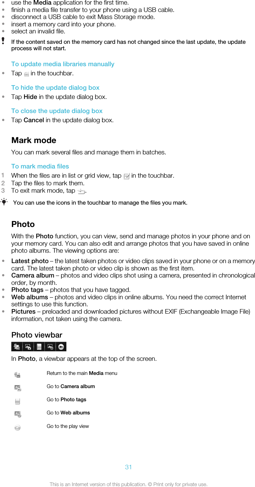 •use the Media application for the first time.•finish a media file transfer to your phone using a USB cable.•disconnect a USB cable to exit Mass Storage mode.•insert a memory card into your phone.•select an invalid file.If the content saved on the memory card has not changed since the last update, the updateprocess will not start.To update media libraries manually•Tap   in the touchbar.To hide the update dialog box•Tap Hide in the update dialog box.To close the update dialog box•Tap Cancel in the update dialog box.Mark modeYou can mark several files and manage them in batches.To mark media files1When the files are in list or grid view, tap   in the touchbar.2Tap the files to mark them.3To exit mark mode, tap  .You can use the icons in the touchbar to manage the files you mark.PhotoWith the Photo function, you can view, send and manage photos in your phone and onyour memory card. You can also edit and arrange photos that you have saved in onlinephoto albums. The viewing options are:•Latest photo – the latest taken photos or video clips saved in your phone or on a memorycard. The latest taken photo or video clip is shown as the first item.•Camera album – photos and video clips shot using a camera, presented in chronologicalorder, by month.•Photo tags – photos that you have tagged.•Web albums – photos and video clips in online albums. You need the correct Internetsettings to use this function.•Pictures – preloaded and downloaded pictures without EXIF (Exchangeable Image File)information, not taken using the camera.Photo viewbarIn Photo, a viewbar appears at the top of the screen.Return to the main Media menuGo to Camera albumGo to Photo tagsGo to Web albumsGo to the play view31This is an Internet version of this publication. © Print only for private use.