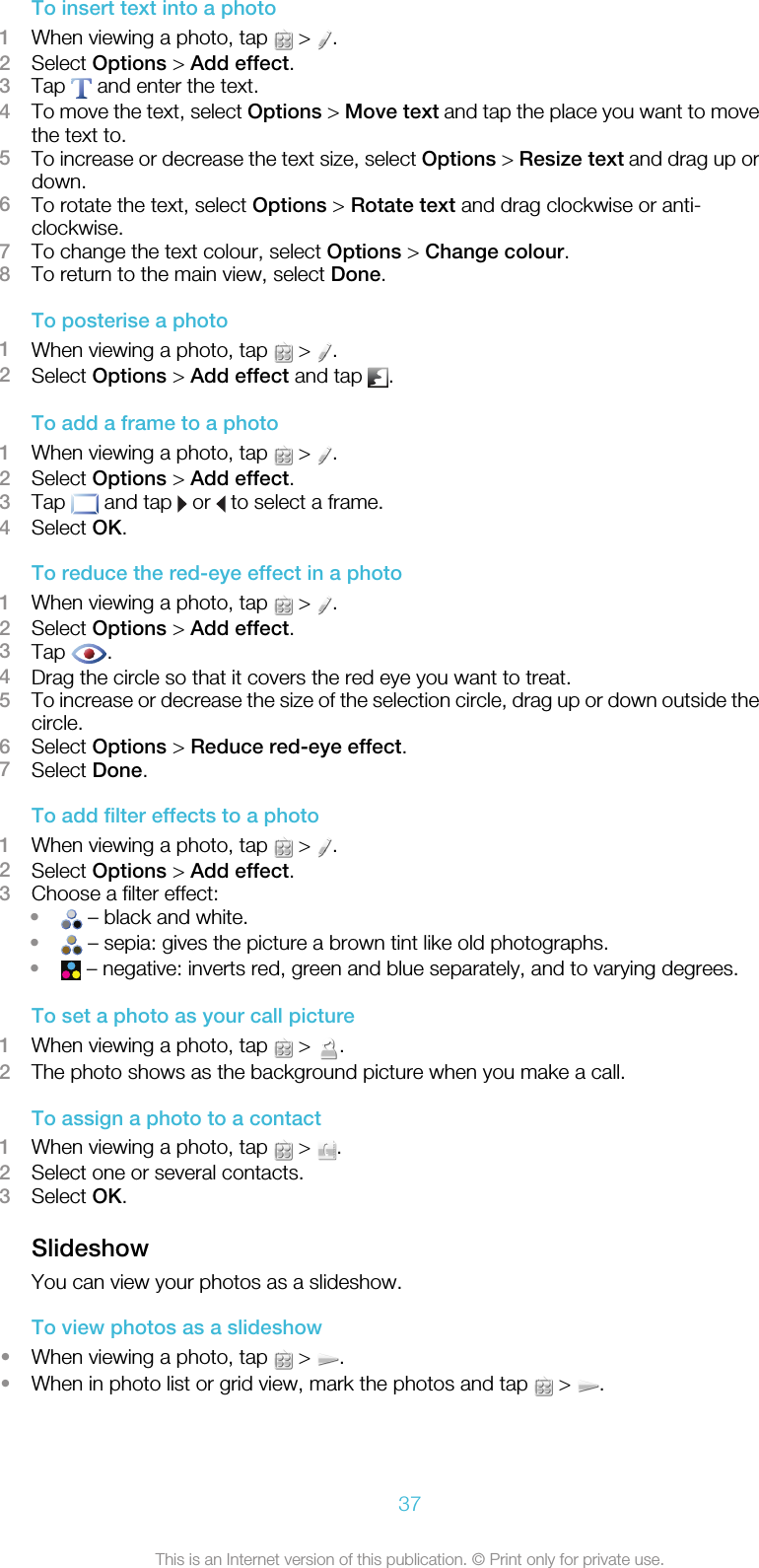To insert text into a photo1When viewing a photo, tap   &gt;  .2Select Options &gt; Add effect.3Tap   and enter the text.4To move the text, select Options &gt; Move text and tap the place you want to movethe text to.5To increase or decrease the text size, select Options &gt; Resize text and drag up ordown.6To rotate the text, select Options &gt; Rotate text and drag clockwise or anti-clockwise.7To change the text colour, select Options &gt; Change colour.8To return to the main view, select Done.To posterise a photo1When viewing a photo, tap   &gt;  .2Select Options &gt; Add effect and tap  .To add a frame to a photo1When viewing a photo, tap   &gt;  .2Select Options &gt; Add effect.3Tap   and tap   or   to select a frame.4Select OK.To reduce the red-eye effect in a photo1When viewing a photo, tap   &gt;  .2Select Options &gt; Add effect.3Tap  .4Drag the circle so that it covers the red eye you want to treat.5To increase or decrease the size of the selection circle, drag up or down outside thecircle.6Select Options &gt; Reduce red-eye effect.7Select Done.To add filter effects to a photo1When viewing a photo, tap   &gt;  .2Select Options &gt; Add effect.3Choose a filter effect:• – black and white.• – sepia: gives the picture a brown tint like old photographs.• – negative: inverts red, green and blue separately, and to varying degrees.To set a photo as your call picture1When viewing a photo, tap   &gt;  .2The photo shows as the background picture when you make a call.To assign a photo to a contact1When viewing a photo, tap   &gt;  .2Select one or several contacts.3Select OK.SlideshowYou can view your photos as a slideshow.To view photos as a slideshow•When viewing a photo, tap   &gt;  .•When in photo list or grid view, mark the photos and tap   &gt;  .37This is an Internet version of this publication. © Print only for private use.