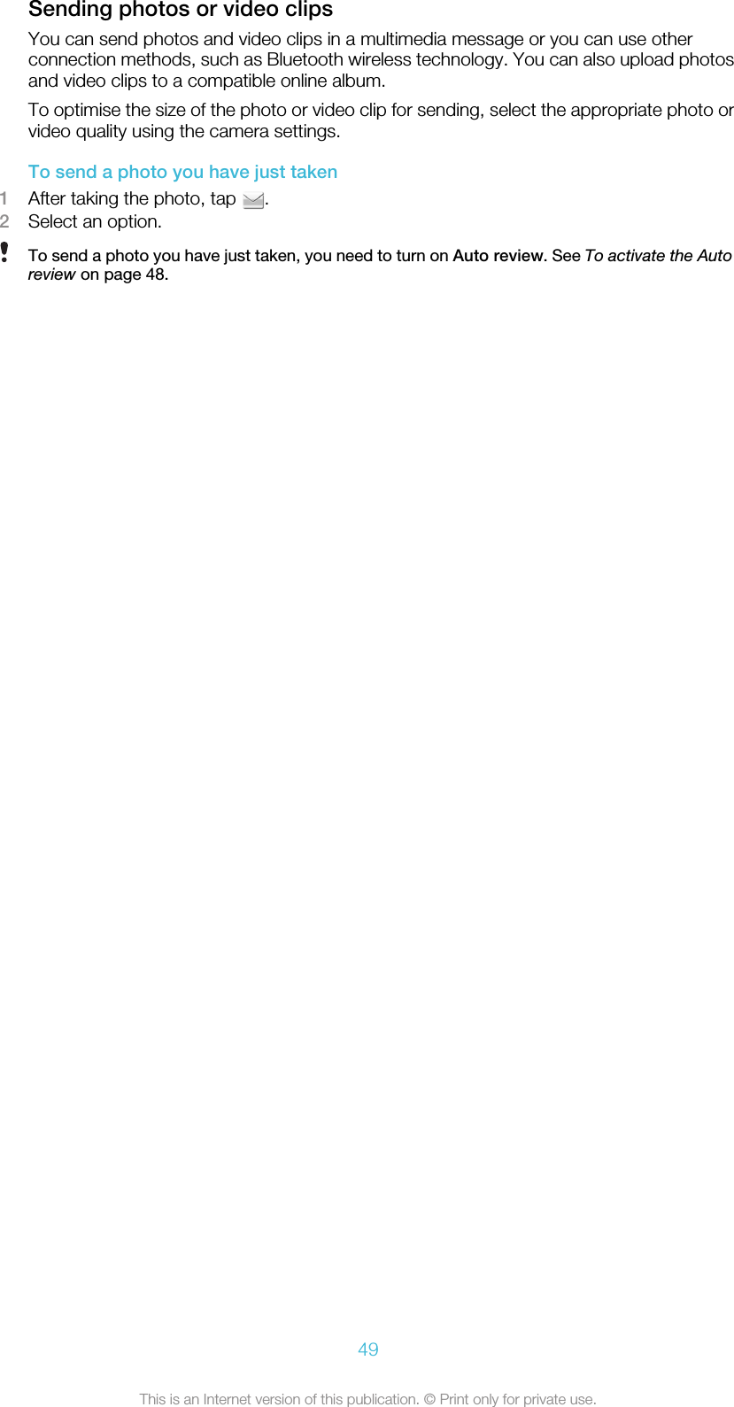 Sending photos or video clipsYou can send photos and video clips in a multimedia message or you can use otherconnection methods, such as Bluetooth wireless technology. You can also upload photosand video clips to a compatible online album.To optimise the size of the photo or video clip for sending, select the appropriate photo orvideo quality using the camera settings.To send a photo you have just taken1After taking the photo, tap  .2Select an option.To send a photo you have just taken, you need to turn on Auto review. See To activate the Autoreview on page 48.49This is an Internet version of this publication. © Print only for private use.