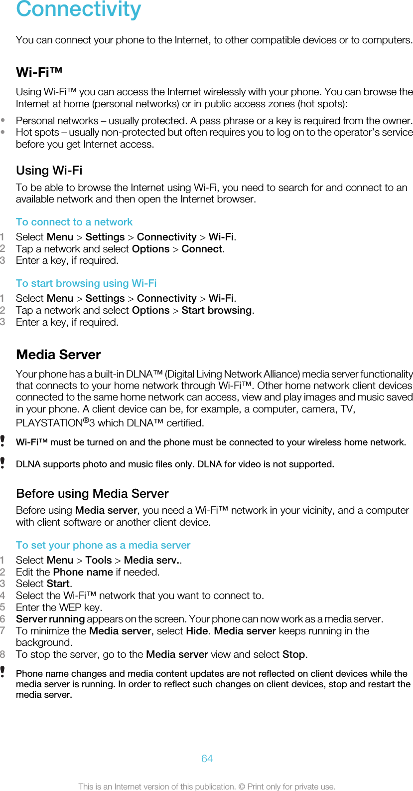 ConnectivityYou can connect your phone to the Internet, to other compatible devices or to computers.Wi-Fi™Using Wi-Fi™ you can access the Internet wirelessly with your phone. You can browse theInternet at home (personal networks) or in public access zones (hot spots):•Personal networks – usually protected. A pass phrase or a key is required from the owner.•Hot spots – usually non-protected but often requires you to log on to the operator’s servicebefore you get Internet access.Using Wi-FiTo be able to browse the Internet using Wi-Fi, you need to search for and connect to anavailable network and then open the Internet browser.To connect to a network1Select Menu &gt; Settings &gt; Connectivity &gt; Wi-Fi.2Tap a network and select Options &gt; Connect.3Enter a key, if required.To start browsing using Wi-Fi1Select Menu &gt; Settings &gt; Connectivity &gt; Wi-Fi.2Tap a network and select Options &gt; Start browsing.3Enter a key, if required.Media ServerYour phone has a built-in DLNA™ (Digital Living Network Alliance) media server functionalitythat connects to your home network through Wi-Fi™. Other home network client devicesconnected to the same home network can access, view and play images and music savedin your phone. A client device can be, for example, a computer, camera, TV,PLAYSTATION®3 which DLNA™ certified.Wi-Fi™ must be turned on and the phone must be connected to your wireless home network.DLNA supports photo and music files only. DLNA for video is not supported.Before using Media ServerBefore using Media server, you need a Wi-Fi™ network in your vicinity, and a computerwith client software or another client device.To set your phone as a media server1Select Menu &gt; Tools &gt; Media serv..2Edit the Phone name if needed.3Select Start.4Select the Wi-Fi™ network that you want to connect to.5Enter the WEP key.6Server running appears on the screen. Your phone can now work as a media server.7To minimize the Media server, select Hide. Media server keeps running in thebackground.8To stop the server, go to the Media server view and select Stop.Phone name changes and media content updates are not reflected on client devices while themedia server is running. In order to reflect such changes on client devices, stop and restart themedia server.64This is an Internet version of this publication. © Print only for private use.