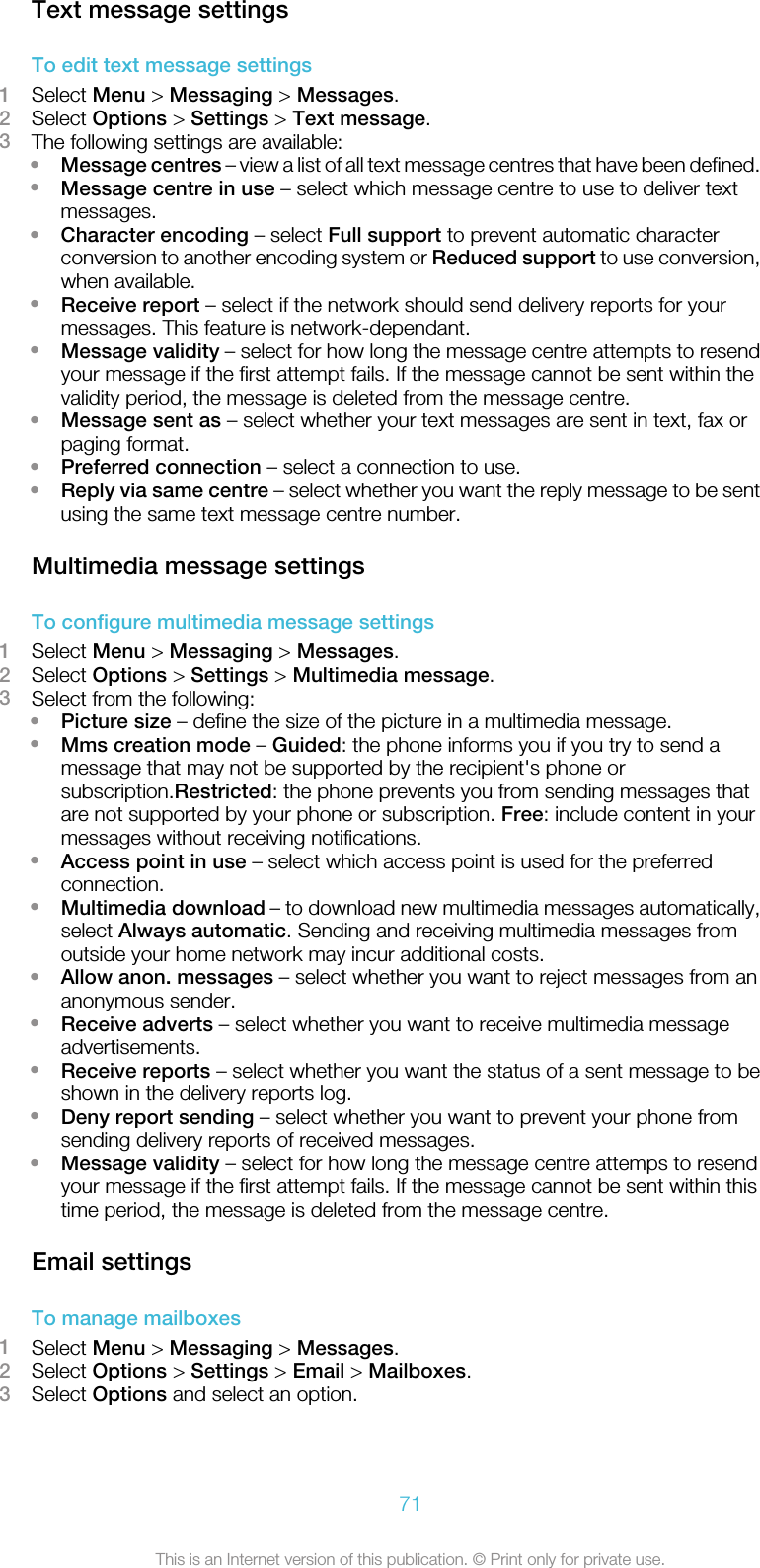 Text message settingsTo edit text message settings1Select Menu &gt; Messaging &gt; Messages.2Select Options &gt; Settings &gt; Text message.3The following settings are available:•Message centres – view a list of all text message centres that have been defined.•Message centre in use – select which message centre to use to deliver textmessages.•Character encoding – select Full support to prevent automatic characterconversion to another encoding system or Reduced support to use conversion,when available.•Receive report – select if the network should send delivery reports for yourmessages. This feature is network-dependant.•Message validity – select for how long the message centre attempts to resendyour message if the first attempt fails. If the message cannot be sent within thevalidity period, the message is deleted from the message centre.•Message sent as – select whether your text messages are sent in text, fax orpaging format.•Preferred connection – select a connection to use.•Reply via same centre – select whether you want the reply message to be sentusing the same text message centre number.Multimedia message settingsTo configure multimedia message settings1Select Menu &gt; Messaging &gt; Messages.2Select Options &gt; Settings &gt; Multimedia message.3Select from the following:•Picture size – define the size of the picture in a multimedia message.•Mms creation mode – Guided: the phone informs you if you try to send amessage that may not be supported by the recipient&apos;s phone orsubscription.Restricted: the phone prevents you from sending messages thatare not supported by your phone or subscription. Free: include content in yourmessages without receiving notifications.•Access point in use – select which access point is used for the preferredconnection.•Multimedia download – to download new multimedia messages automatically,select Always automatic. Sending and receiving multimedia messages fromoutside your home network may incur additional costs.•Allow anon. messages – select whether you want to reject messages from ananonymous sender.•Receive adverts – select whether you want to receive multimedia messageadvertisements.•Receive reports – select whether you want the status of a sent message to beshown in the delivery reports log.•Deny report sending – select whether you want to prevent your phone fromsending delivery reports of received messages.•Message validity – select for how long the message centre attemps to resendyour message if the first attempt fails. If the message cannot be sent within thistime period, the message is deleted from the message centre.Email settingsTo manage mailboxes1Select Menu &gt; Messaging &gt; Messages.2Select Options &gt; Settings &gt; Email &gt; Mailboxes.3Select Options and select an option.71This is an Internet version of this publication. © Print only for private use.