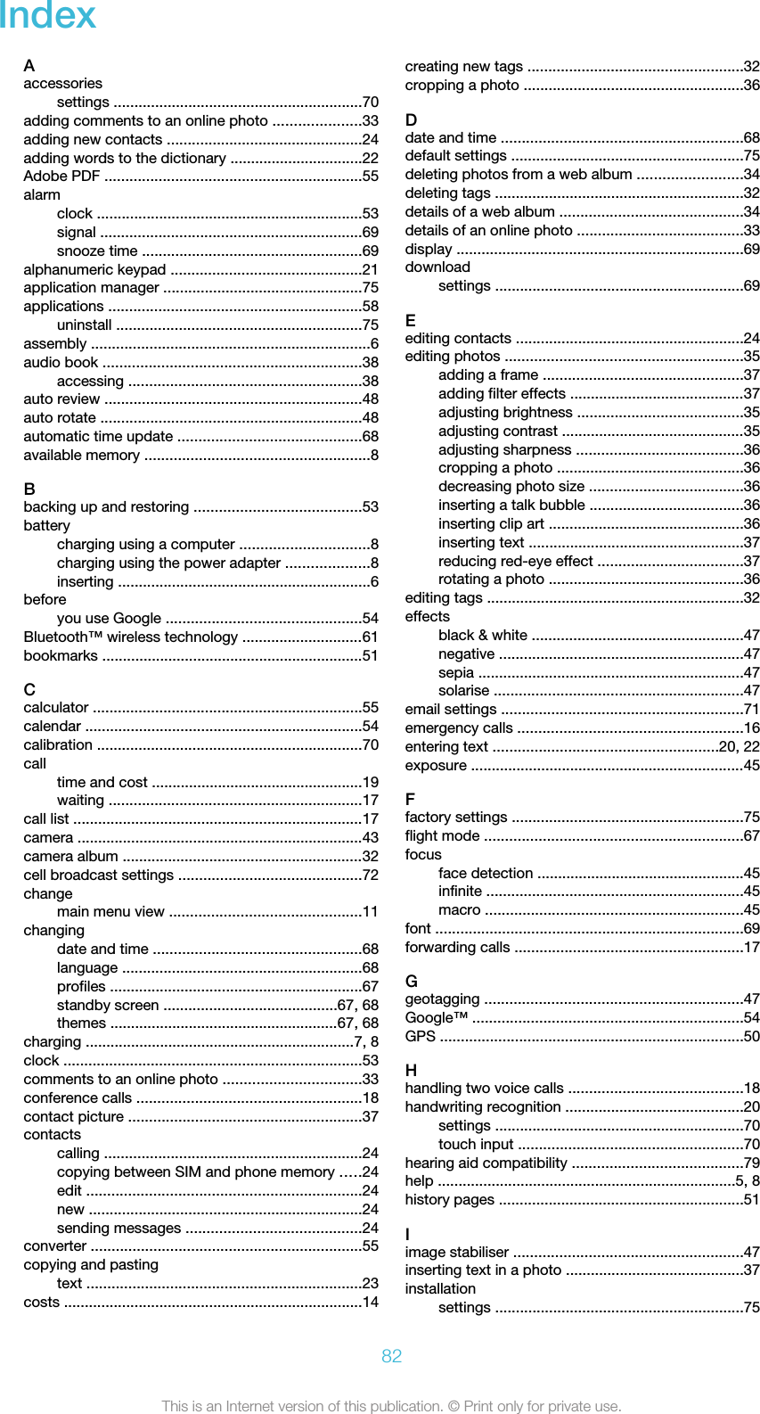 IndexAaccessoriessettings ............................................................70adding comments to an online photo .....................33adding new contacts ...............................................24adding words to the dictionary ................................22Adobe PDF ..............................................................55alarmclock ................................................................53signal ...............................................................69snooze time .....................................................69alphanumeric keypad ..............................................21application manager ................................................75applications .............................................................58uninstall ...........................................................75assembly ...................................................................6audio book ..............................................................38accessing ........................................................38auto review ..............................................................48auto rotate ...............................................................48automatic time update ............................................68available memory ......................................................8Bbacking up and restoring ........................................53batterycharging using a computer ...............................8charging using the power adapter ....................8inserting .............................................................6beforeyou use Google ...............................................54Bluetooth™ wireless technology .............................61bookmarks ...............................................................51Ccalculator .................................................................55calendar ...................................................................54calibration ................................................................70calltime and cost ...................................................19waiting .............................................................17call list ......................................................................17camera .....................................................................43camera album ..........................................................32cell broadcast settings ............................................72changemain menu view ..............................................11changingdate and time ..................................................68language ..........................................................68profiles .............................................................67standby screen ..........................................67, 68themes .......................................................67, 68charging .................................................................7, 8clock ........................................................................53comments to an online photo .................................33conference calls ......................................................18contact picture ........................................................37contactscalling ..............................................................24copying between SIM and phone memory .....24edit ..................................................................24new ..................................................................24sending messages ..........................................24converter .................................................................55copying and pastingtext ..................................................................23costs ........................................................................14creating new tags ....................................................32cropping a photo .....................................................36Ddate and time ..........................................................68default settings ........................................................75deleting photos from a web album .........................34deleting tags ............................................................32details of a web album ............................................34details of an online photo ........................................33display .....................................................................69downloadsettings ............................................................69Eediting contacts .......................................................24editing photos .........................................................35adding a frame ................................................37adding filter effects ..........................................37adjusting brightness ........................................35adjusting contrast ............................................35adjusting sharpness ........................................36cropping a photo .............................................36decreasing photo size .....................................36inserting a talk bubble .....................................36inserting clip art ...............................................36inserting text ....................................................37reducing red-eye effect ...................................37rotating a photo ...............................................36editing tags ..............................................................32effectsblack &amp; white ...................................................47negative ...........................................................47sepia ................................................................47solarise ............................................................47email settings ..........................................................71emergency calls ......................................................16entering text ......................................................20, 22exposure ..................................................................45Ffactory settings ........................................................75flight mode ..............................................................67focusface detection ..................................................45infinite ..............................................................45macro ..............................................................45font ..........................................................................69forwarding calls .......................................................17Ggeotagging ..............................................................47Google™ .................................................................54GPS .........................................................................50Hhandling two voice calls ..........................................18handwriting recognition ...........................................20settings ............................................................70touch input ......................................................70hearing aid compatibility .........................................79help ........................................................................5, 8history pages ...........................................................51Iimage stabiliser .......................................................47inserting text in a photo ...........................................37installationsettings ............................................................7582This is an Internet version of this publication. © Print only for private use.