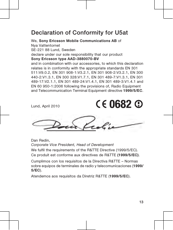 Declaration of Conformity for U5atWe, Sony Ericsson Mobile Communications AB ofNya VattentornetSE-221 88 Lund, Swedendeclare under our sole responsibility that our productSony Ericsson type AAD-3880070-BVand in combination with our accessories, to which this declarationrelates is in conformity with the appropriate standards EN 301511:V9.0.2, EN 301 908-1:V3.2.1, EN 301 908-2:V3.2.1, EN 300440-2:V1.3.1, EN 300 328:V1.7.1, EN 301 489-7:V1.3.1, EN 301489-17:V2.1.1, EN 301 489-24:V1.4.1, EN 301 489-3:V1.4.1 andEN 60 950-1:2006 following the provisions of, Radio Equipmentand Telecommunication Terminal Equipment directive 1999/5/EC.Lund, April 2010Dan Redin,Corporate Vice President, Head of DevelopmentWe fulfil the requirements of the R&amp;TTE Directive (1999/5/EC).Ce produit est conforme aux directives de R&amp;TTE (1999/5/EC).Cumplimos con los requisitos de la Directiva R&amp;TTE – Normassobre equipos de terminales de radio y telecomunicaciones (1999/5/EC).Atendemos aos requisitos da Diretriz R&amp;TTE (1999/5/EC).13