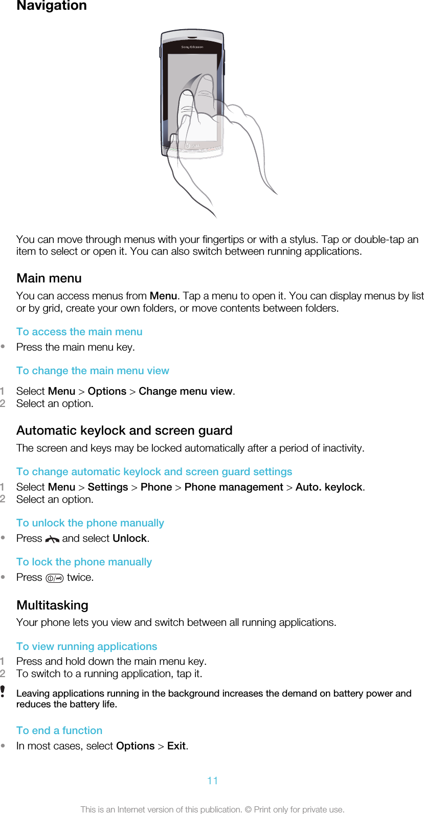 NavigationYou can move through menus with your fingertips or with a stylus. Tap or double-tap anitem to select or open it. You can also switch between running applications.Main menuYou can access menus from Menu. Tap a menu to open it. You can display menus by listor by grid, create your own folders, or move contents between folders.To access the main menu•Press the main menu key.To change the main menu view1Select Menu &gt; Options &gt; Change menu view.2Select an option.Automatic keylock and screen guardThe screen and keys may be locked automatically after a period of inactivity.To change automatic keylock and screen guard settings1Select Menu &gt; Settings &gt; Phone &gt; Phone management &gt; Auto. keylock.2Select an option.To unlock the phone manually•Press   and select Unlock.To lock the phone manually•Press   twice.MultitaskingYour phone lets you view and switch between all running applications.To view running applications1Press and hold down the main menu key.2To switch to a running application, tap it.Leaving applications running in the background increases the demand on battery power andreduces the battery life.To end a function•In most cases, select Options &gt; Exit.11This is an Internet version of this publication. © Print only for private use.