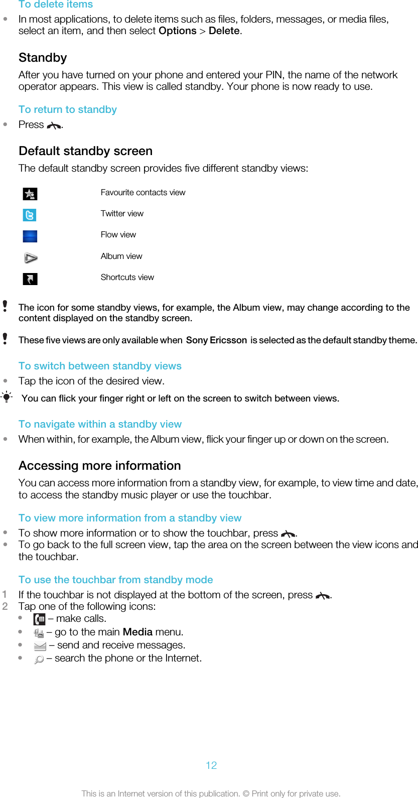 To delete items•In most applications, to delete items such as files, folders, messages, or media files,select an item, and then select Options &gt; Delete.StandbyAfter you have turned on your phone and entered your PIN, the name of the networkoperator appears. This view is called standby. Your phone is now ready to use.To return to standby•Press  .Default standby screenThe default standby screen provides five different standby views:Favourite contacts viewTwitter viewFlow viewAlbum viewShortcuts viewThe icon for some standby views, for example, the Album view, may change according to thecontent displayed on the standby screen.These five views are only available when  Sony Ericsson  is selected as the default standby theme.To switch between standby views•Tap the icon of the desired view.You can flick your finger right or left on the screen to switch between views.To navigate within a standby view•When within, for example, the Album view, flick your finger up or down on the screen.Accessing more informationYou can access more information from a standby view, for example, to view time and date,to access the standby music player or use the touchbar.To view more information from a standby view•To show more information or to show the touchbar, press  .•To go back to the full screen view, tap the area on the screen between the view icons andthe touchbar.To use the touchbar from standby mode1If the touchbar is not displayed at the bottom of the screen, press  .2Tap one of the following icons:• – make calls.• – go to the main Media menu.• – send and receive messages.• – search the phone or the Internet.12This is an Internet version of this publication. © Print only for private use.