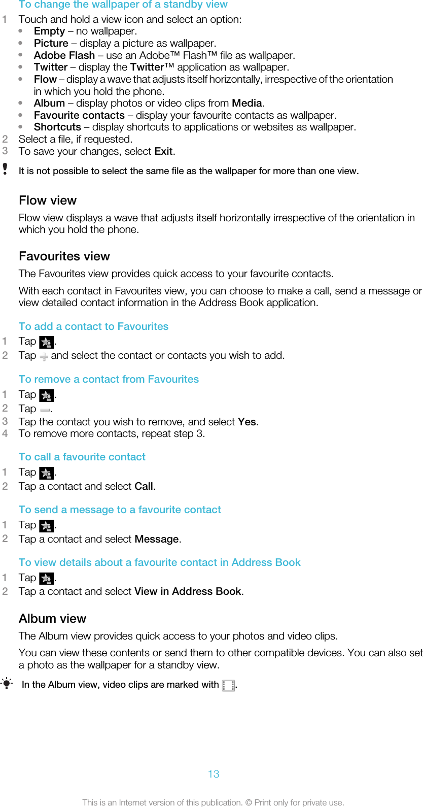 To change the wallpaper of a standby view1Touch and hold a view icon and select an option:•Empty – no wallpaper.•Picture – display a picture as wallpaper.•Adobe Flash – use an Adobe™ Flash™ file as wallpaper.•Twitter – display the Twitter™ application as wallpaper.•Flow – display a wave that adjusts itself horizontally, irrespective of the orientationin which you hold the phone.•Album – display photos or video clips from Media.•Favourite contacts – display your favourite contacts as wallpaper.•Shortcuts – display shortcuts to applications or websites as wallpaper.2Select a file, if requested.3To save your changes, select Exit.It is not possible to select the same file as the wallpaper for more than one view.Flow viewFlow view displays a wave that adjusts itself horizontally irrespective of the orientation inwhich you hold the phone.Favourites viewThe Favourites view provides quick access to your favourite contacts.With each contact in Favourites view, you can choose to make a call, send a message orview detailed contact information in the Address Book application.To add a contact to Favourites1Tap  .2Tap   and select the contact or contacts you wish to add.To remove a contact from Favourites1Tap  .2Tap  .3Tap the contact you wish to remove, and select Yes.4To remove more contacts, repeat step 3.To call a favourite contact1Tap  .2Tap a contact and select Call.To send a message to a favourite contact1Tap  .2Tap a contact and select Message.To view details about a favourite contact in Address Book1Tap  .2Tap a contact and select View in Address Book.Album viewThe Album view provides quick access to your photos and video clips.You can view these contents or send them to other compatible devices. You can also seta photo as the wallpaper for a standby view.In the Album view, video clips are marked with  .13This is an Internet version of this publication. © Print only for private use.