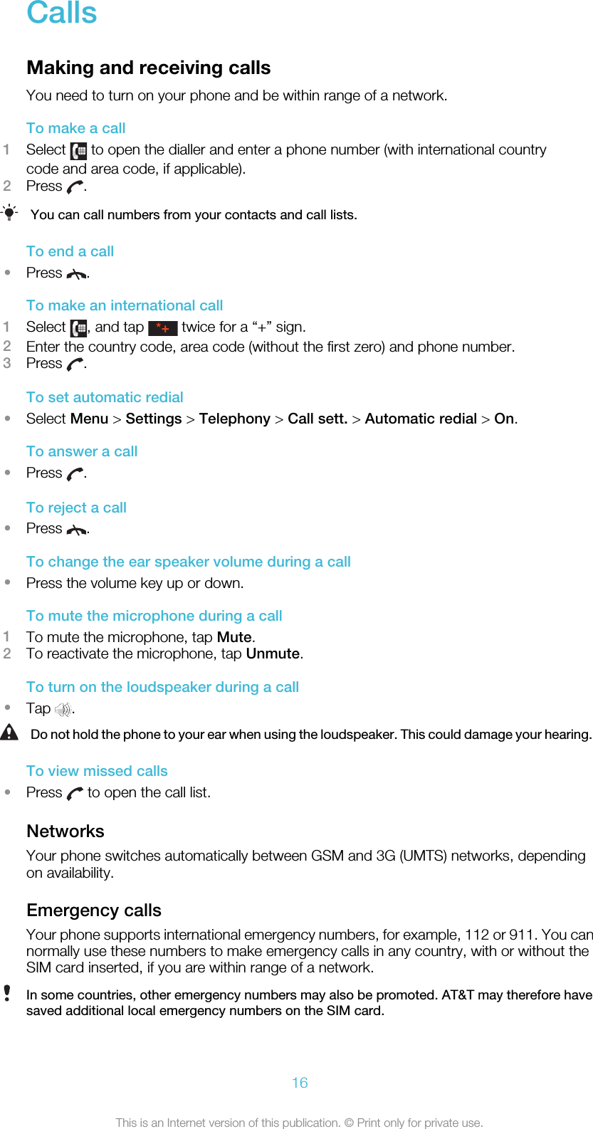 CallsMaking and receiving callsYou need to turn on your phone and be within range of a network.To make a call1Select   to open the dialler and enter a phone number (with international countrycode and area code, if applicable).2Press  .You can call numbers from your contacts and call lists.To end a call•Press  .To make an international call1Select  , and tap *+ twice for a “+” sign.2Enter the country code, area code (without the first zero) and phone number.3Press  .To set automatic redial•Select Menu &gt; Settings &gt; Telephony &gt; Call sett. &gt; Automatic redial &gt; On.To answer a call•Press  .To reject a call•Press  .To change the ear speaker volume during a call•Press the volume key up or down.To mute the microphone during a call1To mute the microphone, tap Mute.2To reactivate the microphone, tap Unmute.To turn on the loudspeaker during a call•Tap  .Do not hold the phone to your ear when using the loudspeaker. This could damage your hearing.To view missed calls•Press   to open the call list.NetworksYour phone switches automatically between GSM and 3G (UMTS) networks, dependingon availability.Emergency callsYour phone supports international emergency numbers, for example, 112 or 911. You cannormally use these numbers to make emergency calls in any country, with or without theSIM card inserted, if you are within range of a network.In some countries, other emergency numbers may also be promoted. AT&amp;T may therefore havesaved additional local emergency numbers on the SIM card.16This is an Internet version of this publication. © Print only for private use.