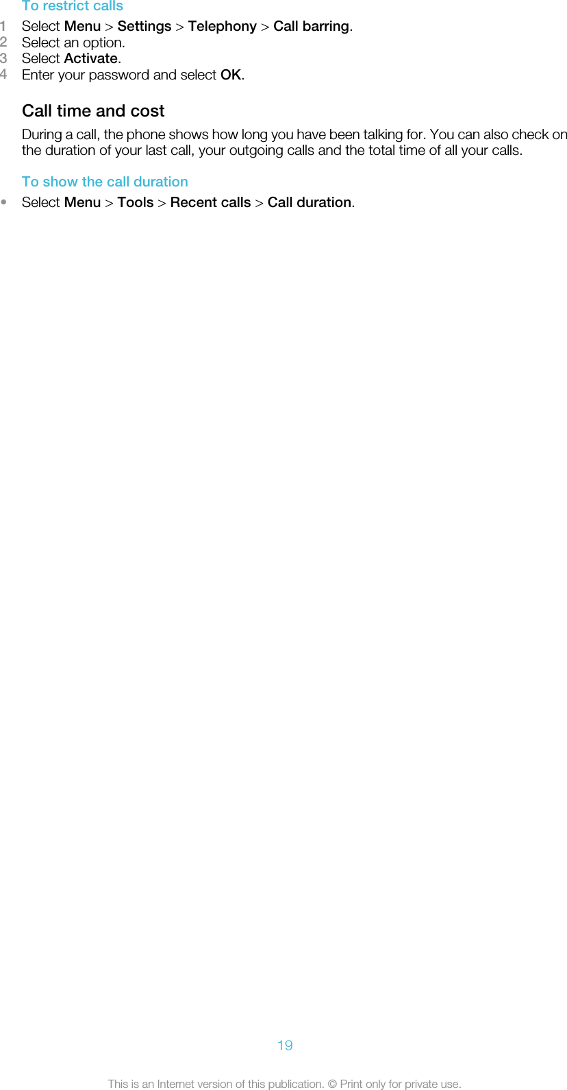 To restrict calls1Select Menu &gt; Settings &gt; Telephony &gt; Call barring.2Select an option.3Select Activate.4Enter your password and select OK.Call time and costDuring a call, the phone shows how long you have been talking for. You can also check onthe duration of your last call, your outgoing calls and the total time of all your calls.To show the call duration•Select Menu &gt; Tools &gt; Recent calls &gt; Call duration.19This is an Internet version of this publication. © Print only for private use.