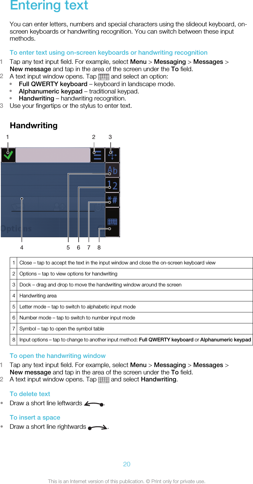 Entering textYou can enter letters, numbers and special characters using the slideout keyboard, on-screen keyboards or handwriting recognition. You can switch between these inputmethods.To enter text using on-screen keyboards or handwriting recognition1Tap any text input field. For example, select Menu &gt; Messaging &gt; Messages &gt;New message and tap in the area of the screen under the To field.2A text input window opens. Tap   and select an option:•Full QWERTY keyboard – keyboard in landscape mode.•Alphanumeric keypad – traditional keypad.•Handwriting – handwriting recognition.3Use your fingertips or the stylus to enter text.Handwriting1 2 3567841Close – tap to accept the text in the input window and close the on-screen keyboard view2 Options – tap to view options for handwriting3 Dock – drag and drop to move the handwriting window around the screen4 Handwriting area5 Letter mode – tap to switch to alphabetic input mode6 Number mode – tap to switch to number input mode7 Symbol – tap to open the symbol table8Input options – tap to change to another input method: Full QWERTY keyboard or Alphanumeric keypadTo open the handwriting window1Tap any text input field. For example, select Menu &gt; Messaging &gt; Messages &gt;New message and tap in the area of the screen under the To field.2A text input window opens. Tap   and select Handwriting.To delete text•Draw a short line leftwards  .To insert a space•Draw a short line rightwards  .20This is an Internet version of this publication. © Print only for private use.