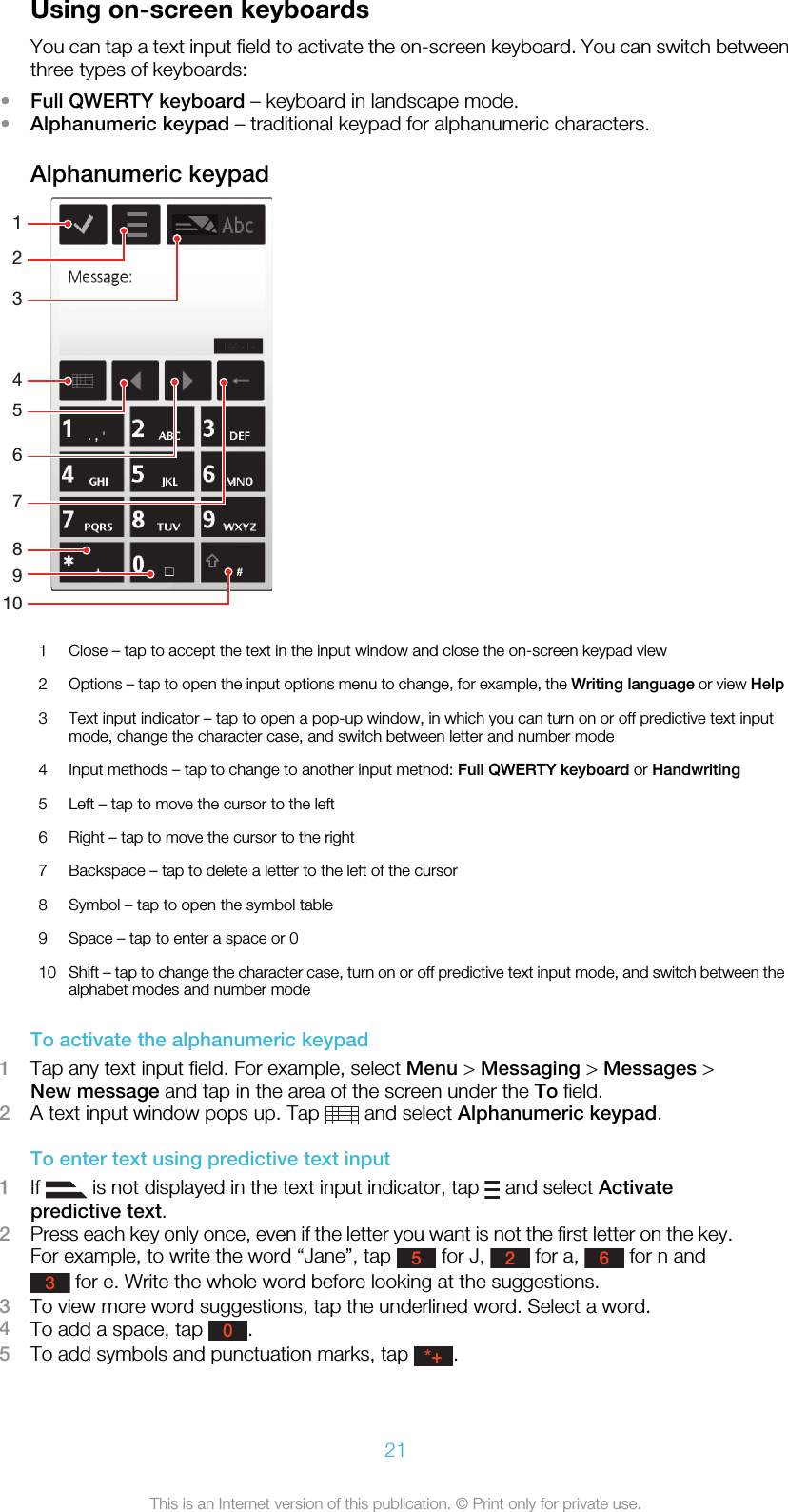 Using on-screen keyboardsYou can tap a text input field to activate the on-screen keyboard. You can switch betweenthree types of keyboards:•Full QWERTY keyboard – keyboard in landscape mode.•Alphanumeric keypad – traditional keypad for alphanumeric characters.Alphanumeric keypad148921056731 Close – tap to accept the text in the input window and close the on-screen keypad view2Options – tap to open the input options menu to change, for example, the Writing language or view Help3 Text input indicator – tap to open a pop-up window, in which you can turn on or off predictive text inputmode, change the character case, and switch between letter and number mode4 Input methods – tap to change to another input method: Full QWERTY keyboard or Handwriting5 Left – tap to move the cursor to the left6 Right – tap to move the cursor to the right7 Backspace – tap to delete a letter to the left of the cursor8 Symbol – tap to open the symbol table9 Space – tap to enter a space or 010 Shift – tap to change the character case, turn on or off predictive text input mode, and switch between thealphabet modes and number modeTo activate the alphanumeric keypad1Tap any text input field. For example, select Menu &gt; Messaging &gt; Messages &gt;New message and tap in the area of the screen under the To field.2A text input window pops up. Tap   and select Alphanumeric keypad.To enter text using predictive text input1If   is not displayed in the text input indicator, tap   and select Activatepredictive text.2Press each key only once, even if the letter you want is not the first letter on the key.For example, to write the word “Jane”, tap 5 for J, 2 for a, 6 for n and3 for e. Write the whole word before looking at the suggestions.3To view more word suggestions, tap the underlined word. Select a word.4To add a space, tap 0.5To add symbols and punctuation marks, tap *+.21This is an Internet version of this publication. © Print only for private use.