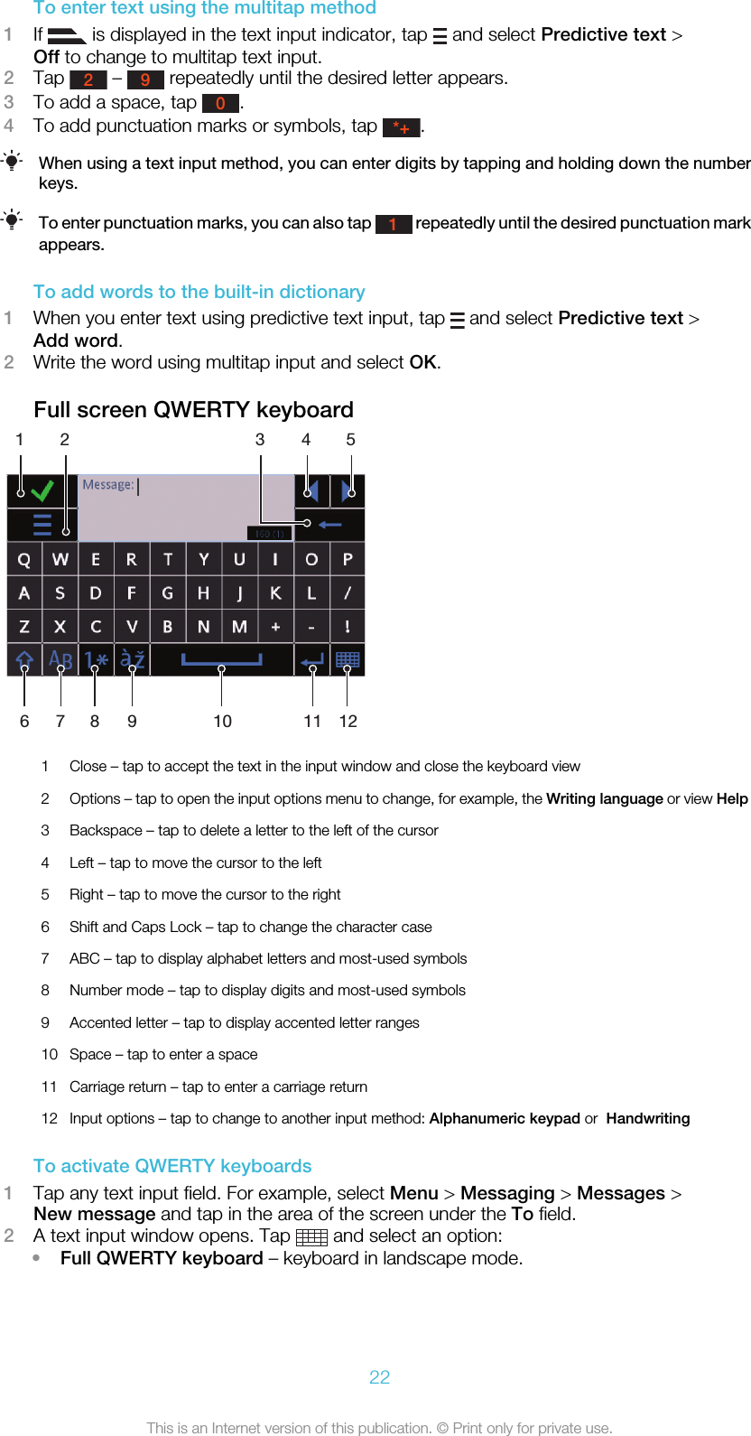 To enter text using the multitap method1If   is displayed in the text input indicator, tap   and select Predictive text &gt;Off to change to multitap text input.2Tap 2 – 9 repeatedly until the desired letter appears.3To add a space, tap 0.4To add punctuation marks or symbols, tap *+.When using a text input method, you can enter digits by tapping and holding down the numberkeys.To enter punctuation marks, you can also tap 1 repeatedly until the desired punctuation markappears.To add words to the built-in dictionary1When you enter text using predictive text input, tap   and select Predictive text &gt;Add word.2Write the word using multitap input and select OK.Full screen QWERTY keyboard12 3456 7 8 9 10 11 121Close – tap to accept the text in the input window and close the keyboard view2Options – tap to open the input options menu to change, for example, the Writing language or view Help3 Backspace – tap to delete a letter to the left of the cursor4 Left – tap to move the cursor to the left5 Right – tap to move the cursor to the right6 Shift and Caps Lock – tap to change the character case7 ABC – tap to display alphabet letters and most-used symbols8 Number mode – tap to display digits and most-used symbols9 Accented letter – tap to display accented letter ranges10 Space – tap to enter a space11 Carriage return – tap to enter a carriage return12 Input options – tap to change to another input method: Alphanumeric keypad or  HandwritingTo activate QWERTY keyboards1Tap any text input field. For example, select Menu &gt; Messaging &gt; Messages &gt;New message and tap in the area of the screen under the To field.2A text input window opens. Tap   and select an option:•Full QWERTY keyboard – keyboard in landscape mode.22This is an Internet version of this publication. © Print only for private use.