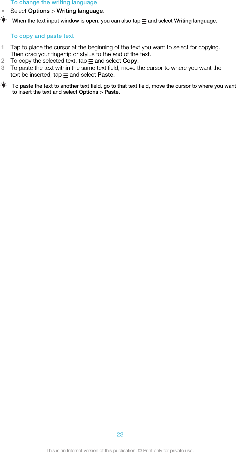 To change the writing language•Select Options &gt; Writing language.When the text input window is open, you can also tap   and select Writing language.To copy and paste text1Tap to place the cursor at the beginning of the text you want to select for copying.Then drag your fingertip or stylus to the end of the text.2To copy the selected text, tap   and select Copy.3To paste the text within the same text field, move the cursor to where you want thetext be inserted, tap   and select Paste.To paste the text to another text field, go to that text field, move the cursor to where you wantto insert the text and select Options &gt; Paste.23This is an Internet version of this publication. © Print only for private use.