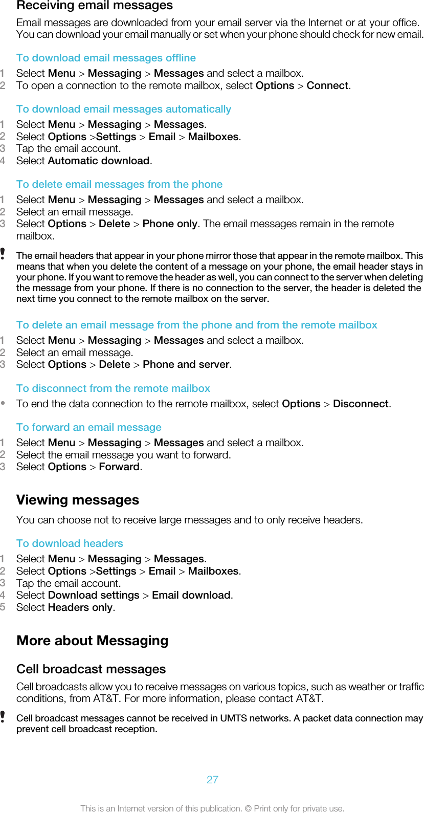 Receiving email messagesEmail messages are downloaded from your email server via the Internet or at your office.You can download your email manually or set when your phone should check for new email.To download email messages offline1Select Menu &gt; Messaging &gt; Messages and select a mailbox.2To open a connection to the remote mailbox, select Options &gt; Connect.To download email messages automatically1Select Menu &gt; Messaging &gt; Messages.2Select Options &gt;Settings &gt; Email &gt; Mailboxes.3Tap the email account.4Select Automatic download.To delete email messages from the phone1Select Menu &gt; Messaging &gt; Messages and select a mailbox.2Select an email message.3Select Options &gt; Delete &gt; Phone only. The email messages remain in the remotemailbox.The email headers that appear in your phone mirror those that appear in the remote mailbox. Thismeans that when you delete the content of a message on your phone, the email header stays inyour phone. If you want to remove the header as well, you can connect to the server when deletingthe message from your phone. If there is no connection to the server, the header is deleted thenext time you connect to the remote mailbox on the server.To delete an email message from the phone and from the remote mailbox1Select Menu &gt; Messaging &gt; Messages and select a mailbox.2Select an email message.3Select Options &gt; Delete &gt; Phone and server.To disconnect from the remote mailbox•To end the data connection to the remote mailbox, select Options &gt; Disconnect.To forward an email message1Select Menu &gt; Messaging &gt; Messages and select a mailbox.2Select the email message you want to forward.3Select Options &gt; Forward.Viewing messagesYou can choose not to receive large messages and to only receive headers.To download headers1Select Menu &gt; Messaging &gt; Messages.2Select Options &gt;Settings &gt; Email &gt; Mailboxes.3Tap the email account.4Select Download settings &gt; Email download.5Select Headers only.More about MessagingCell broadcast messagesCell broadcasts allow you to receive messages on various topics, such as weather or trafficconditions, from AT&amp;T. For more information, please contact AT&amp;T.Cell broadcast messages cannot be received in UMTS networks. A packet data connection mayprevent cell broadcast reception.27This is an Internet version of this publication. © Print only for private use.