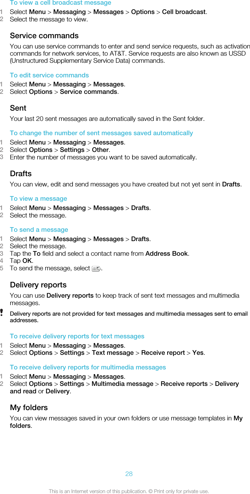 To view a cell broadcast message1Select Menu &gt; Messaging &gt; Messages &gt; Options &gt; Cell broadcast.2Select the message to view.Service commandsYou can use service commands to enter and send service requests, such as activationcommands for network services, to AT&amp;T. Service requests are also known as USSD(Unstructured Supplementary Service Data) commands.To edit service commands1Select Menu &gt; Messaging &gt; Messages.2Select Options &gt; Service commands.SentYour last 20 sent messages are automatically saved in the Sent folder.To change the number of sent messages saved automatically1Select Menu &gt; Messaging &gt; Messages.2Select Options &gt; Settings &gt; Other.3Enter the number of messages you want to be saved automatically.DraftsYou can view, edit and send messages you have created but not yet sent in Drafts.To view a message1Select Menu &gt; Messaging &gt; Messages &gt; Drafts.2Select the message.To send a message1Select Menu &gt; Messaging &gt; Messages &gt; Drafts.2Select the message.3Tap the To field and select a contact name from Address Book.4Tap OK.5To send the message, select  .Delivery reportsYou can use Delivery reports to keep track of sent text messages and multimediamessages.Delivery reports are not provided for text messages and multimedia messages sent to emailaddresses.To receive delivery reports for text messages1Select Menu &gt; Messaging &gt; Messages.2Select Options &gt; Settings &gt; Text message &gt; Receive report &gt; Yes.To receive delivery reports for multimedia messages1Select Menu &gt; Messaging &gt; Messages.2Select Options &gt; Settings &gt; Multimedia message &gt; Receive reports &gt; Deliveryand read or Delivery.My foldersYou can view messages saved in your own folders or use message templates in Myfolders.28This is an Internet version of this publication. © Print only for private use.