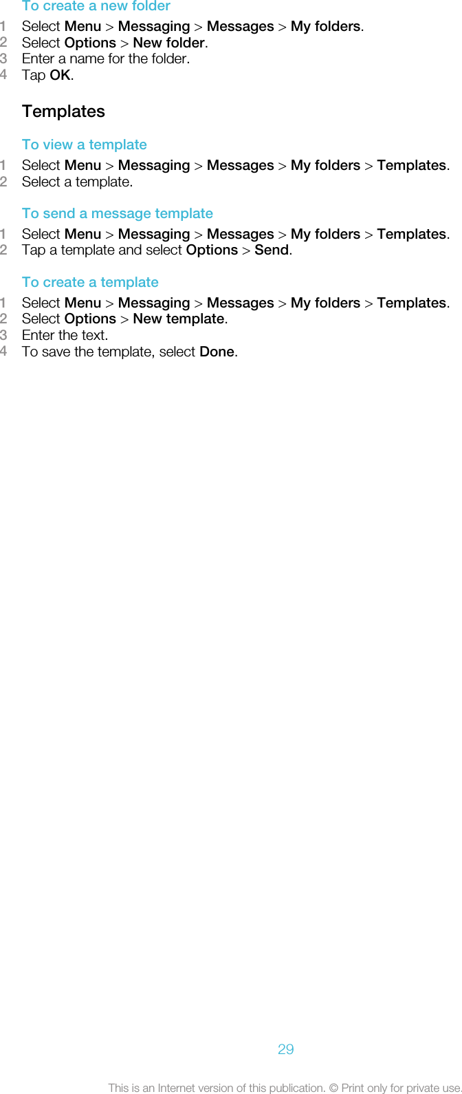 To create a new folder1Select Menu &gt; Messaging &gt; Messages &gt; My folders.2Select Options &gt; New folder.3Enter a name for the folder.4Tap OK.TemplatesTo view a template1Select Menu &gt; Messaging &gt; Messages &gt; My folders &gt; Templates.2Select a template.To send a message template1Select Menu &gt; Messaging &gt; Messages &gt; My folders &gt; Templates.2Tap a template and select Options &gt; Send.To create a template1Select Menu &gt; Messaging &gt; Messages &gt; My folders &gt; Templates.2Select Options &gt; New template.3Enter the text.4To save the template, select Done.29This is an Internet version of this publication. © Print only for private use.