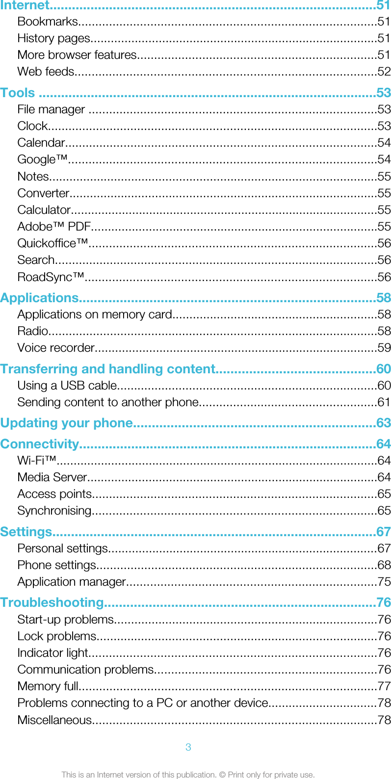 Internet........................................................................................51Bookmarks.......................................................................................51History pages....................................................................................51More browser features......................................................................51Web feeds........................................................................................52Tools ...........................................................................................53File manager ....................................................................................53Clock................................................................................................53Calendar...........................................................................................54Google™..........................................................................................54Notes................................................................................................55Converter..........................................................................................55Calculator..........................................................................................55Adobe™ PDF....................................................................................55Quickoffice™....................................................................................56Search..............................................................................................56RoadSync™.....................................................................................56Applications................................................................................58Applications on memory card............................................................58Radio................................................................................................58Voice recorder...................................................................................59Transferring and handling content...........................................60Using a USB cable............................................................................60Sending content to another phone....................................................61Updating your phone.................................................................63Connectivity................................................................................64Wi-Fi™..............................................................................................64Media Server.....................................................................................64Access points...................................................................................65Synchronising...................................................................................65Settings.......................................................................................67Personal settings...............................................................................67Phone settings..................................................................................68Application manager.........................................................................75Troubleshooting.........................................................................76Start-up problems.............................................................................76Lock problems..................................................................................76Indicator light....................................................................................76Communication problems.................................................................76Memory full.......................................................................................77Problems connecting to a PC or another device................................78Miscellaneous...................................................................................783This is an Internet version of this publication. © Print only for private use.