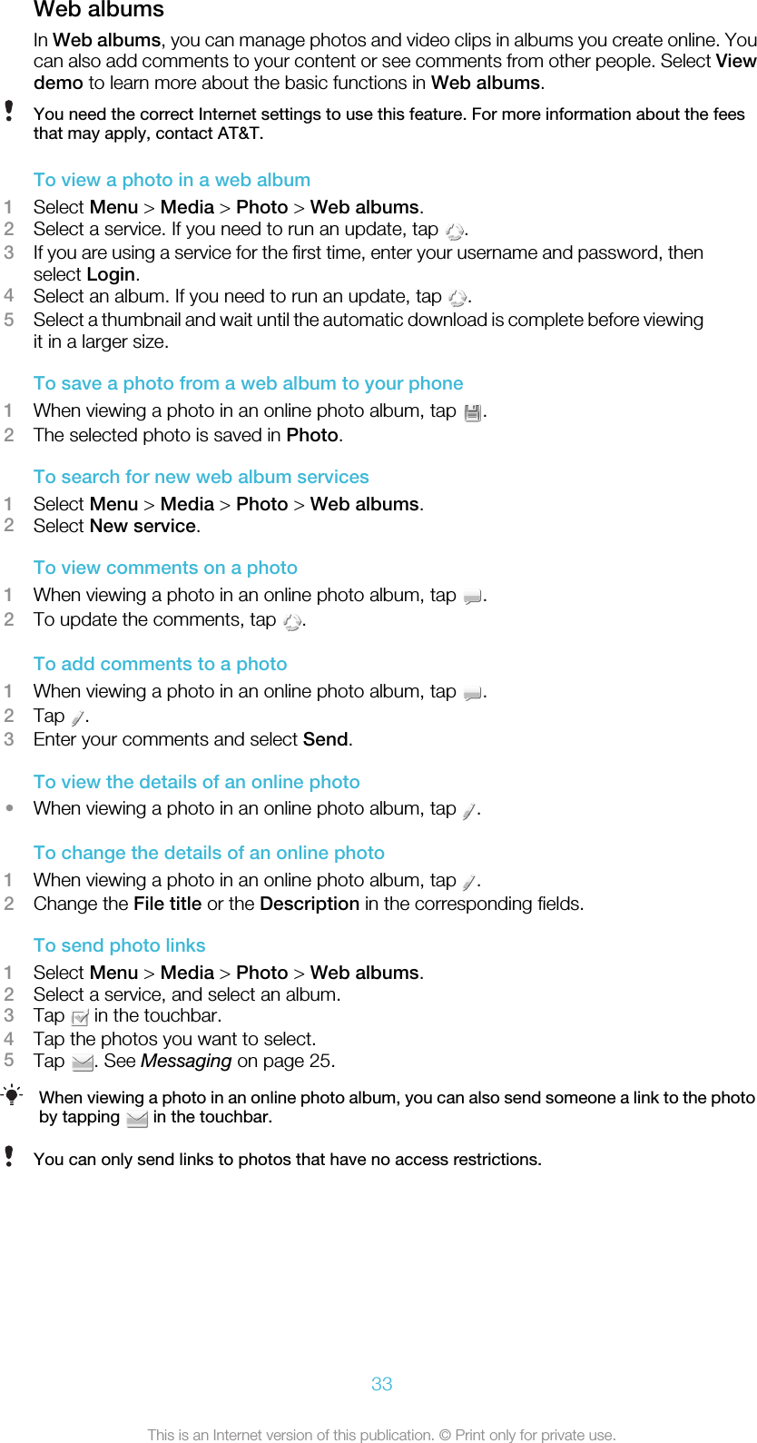 Web albumsIn Web albums, you can manage photos and video clips in albums you create online. Youcan also add comments to your content or see comments from other people. Select Viewdemo to learn more about the basic functions in Web albums.You need the correct Internet settings to use this feature. For more information about the feesthat may apply, contact AT&amp;T.To view a photo in a web album1Select Menu &gt; Media &gt; Photo &gt; Web albums.2Select a service. If you need to run an update, tap  .3If you are using a service for the first time, enter your username and password, thenselect Login.4Select an album. If you need to run an update, tap  .5Select a thumbnail and wait until the automatic download is complete before viewingit in a larger size.To save a photo from a web album to your phone1When viewing a photo in an online photo album, tap  .2The selected photo is saved in Photo.To search for new web album services1Select Menu &gt; Media &gt; Photo &gt; Web albums.2Select New service.To view comments on a photo1When viewing a photo in an online photo album, tap  .2To update the comments, tap  .To add comments to a photo1When viewing a photo in an online photo album, tap  .2Tap  .3Enter your comments and select Send.To view the details of an online photo•When viewing a photo in an online photo album, tap  .To change the details of an online photo1When viewing a photo in an online photo album, tap  .2Change the File title or the Description in the corresponding fields.To send photo links1Select Menu &gt; Media &gt; Photo &gt; Web albums.2Select a service, and select an album.3Tap   in the touchbar.4Tap the photos you want to select.5Tap  . See Messaging on page 25.When viewing a photo in an online photo album, you can also send someone a link to the photoby tapping   in the touchbar.You can only send links to photos that have no access restrictions.33This is an Internet version of this publication. © Print only for private use.