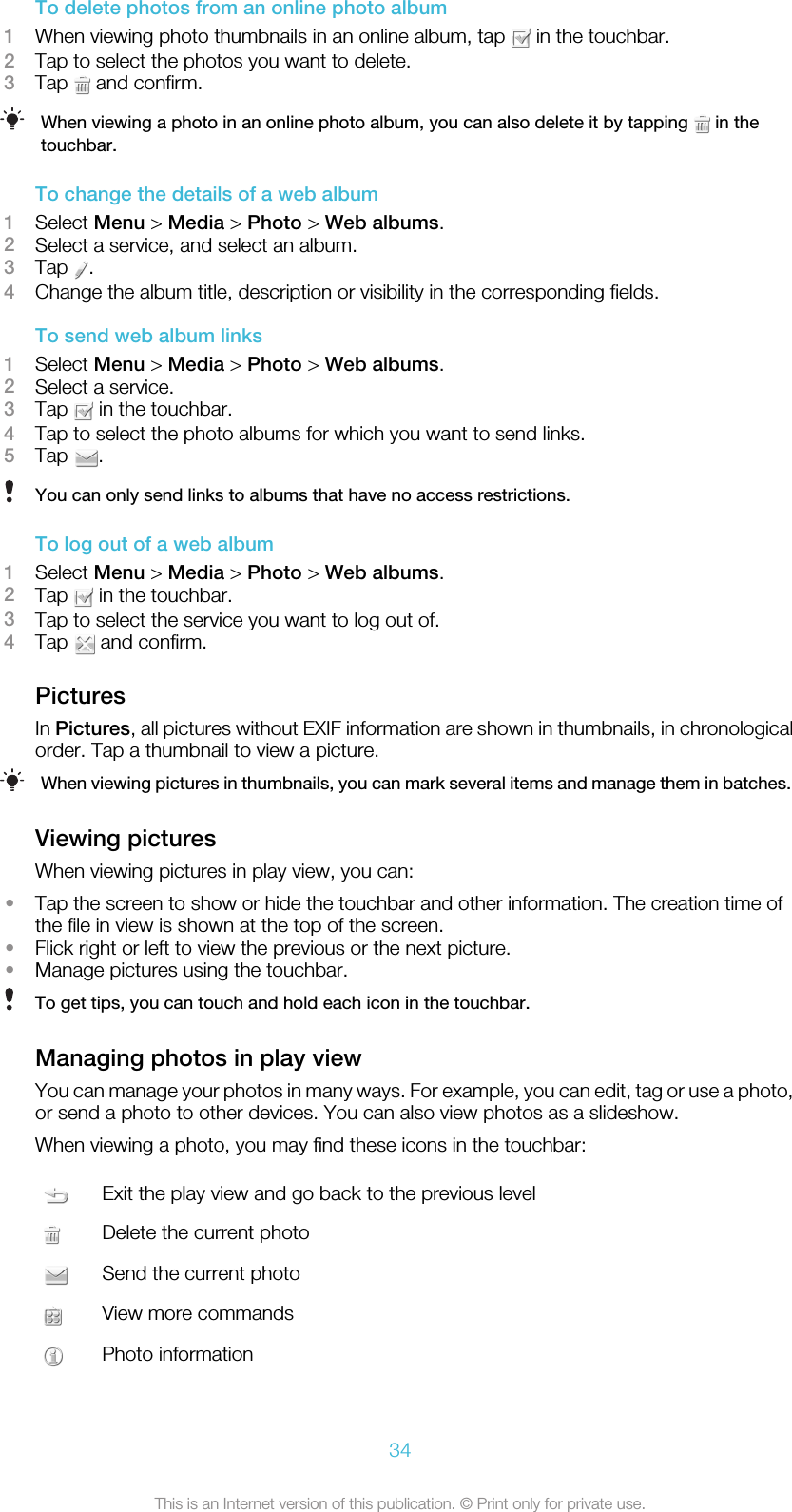 To delete photos from an online photo album1When viewing photo thumbnails in an online album, tap   in the touchbar.2Tap to select the photos you want to delete.3Tap   and confirm.When viewing a photo in an online photo album, you can also delete it by tapping   in thetouchbar.To change the details of a web album1Select Menu &gt; Media &gt; Photo &gt; Web albums.2Select a service, and select an album.3Tap  .4Change the album title, description or visibility in the corresponding fields.To send web album links1Select Menu &gt; Media &gt; Photo &gt; Web albums.2Select a service.3Tap   in the touchbar.4Tap to select the photo albums for which you want to send links.5Tap  .You can only send links to albums that have no access restrictions.To log out of a web album1Select Menu &gt; Media &gt; Photo &gt; Web albums.2Tap   in the touchbar.3Tap to select the service you want to log out of.4Tap   and confirm.PicturesIn Pictures, all pictures without EXIF information are shown in thumbnails, in chronologicalorder. Tap a thumbnail to view a picture.When viewing pictures in thumbnails, you can mark several items and manage them in batches.Viewing picturesWhen viewing pictures in play view, you can:•Tap the screen to show or hide the touchbar and other information. The creation time ofthe file in view is shown at the top of the screen.•Flick right or left to view the previous or the next picture.•Manage pictures using the touchbar.To get tips, you can touch and hold each icon in the touchbar.Managing photos in play viewYou can manage your photos in many ways. For example, you can edit, tag or use a photo,or send a photo to other devices. You can also view photos as a slideshow.When viewing a photo, you may find these icons in the touchbar:Exit the play view and go back to the previous levelDelete the current photoSend the current photoView more commandsPhoto information34This is an Internet version of this publication. © Print only for private use.