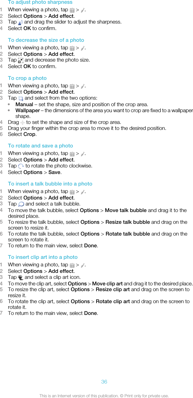 To adjust photo sharpness1When viewing a photo, tap   &gt;  .2Select Options &gt; Add effect.3Tap   and drag the slider to adjust the sharpness.4Select OK to confirm.To decrease the size of a photo1When viewing a photo, tap   &gt;  .2Select Options &gt; Add effect.3Tap   and decrease the photo size.4Select OK to confirm.To crop a photo1When viewing a photo, tap   &gt;  .2Select Options &gt; Add effect.3Tap   and select from the two options:•Manual – set the shape, size and position of the crop area.•Wallpaper – the dimensions of the area you want to crop are fixed to a wallpapershape.4Drag   to set the shape and size of the crop area.5Drag your finger within the crop area to move it to the desired position.6Select Crop.To rotate and save a photo1When viewing a photo, tap   &gt;  .2Select Options &gt; Add effect.3Tap   to rotate the photo clockwise.4Select Options &gt; Save.To insert a talk bubble into a photo1When viewing a photo, tap   &gt;  .2Select Options &gt; Add effect.3Tap   and select a talk bubble.4To move the talk bubble, select Options &gt; Move talk bubble and drag it to thedesired place.5To resize the talk bubble, select Options &gt; Resize talk bubble and drag on thescreen to resize it.6To rotate the talk bubble, select Options &gt; Rotate talk bubble and drag on thescreen to rotate it.7To return to the main view, select Done.To insert clip art into a photo1When viewing a photo, tap   &gt;  .2Select Options &gt; Add effect.3Tap   and select a clip art icon.4To move the clip art, select Options &gt; Move clip art and drag it to the desired place.5To resize the clip art, select Options &gt; Resize clip art and drag on the screen toresize it.6To rotate the clip art, select Options &gt; Rotate clip art and drag on the screen torotate it.7To return to the main view, select Done.36This is an Internet version of this publication. © Print only for private use.