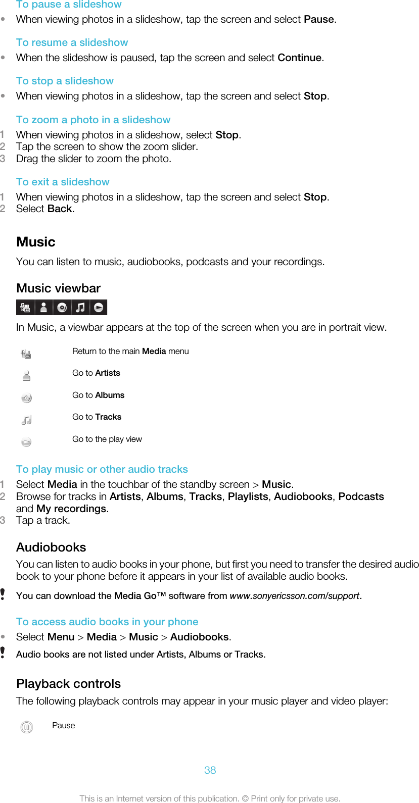 To pause a slideshow•When viewing photos in a slideshow, tap the screen and select Pause.To resume a slideshow•When the slideshow is paused, tap the screen and select Continue.To stop a slideshow•When viewing photos in a slideshow, tap the screen and select Stop.To zoom a photo in a slideshow1When viewing photos in a slideshow, select Stop.2Tap the screen to show the zoom slider.3Drag the slider to zoom the photo.To exit a slideshow1When viewing photos in a slideshow, tap the screen and select Stop.2Select Back.MusicYou can listen to music, audiobooks, podcasts and your recordings.Music viewbarIn Music, a viewbar appears at the top of the screen when you are in portrait view.Return to the main Media menuGo to ArtistsGo to AlbumsGo to TracksGo to the play viewTo play music or other audio tracks1Select Media in the touchbar of the standby screen &gt; Music.2Browse for tracks in Artists, Albums, Tracks, Playlists, Audiobooks, Podcastsand My recordings.3Tap a track.AudiobooksYou can listen to audio books in your phone, but first you need to transfer the desired audiobook to your phone before it appears in your list of available audio books.You can download the Media Go™ software from www.sonyericsson.com/support.To access audio books in your phone•Select Menu &gt; Media &gt; Music &gt; Audiobooks.Audio books are not listed under Artists, Albums or Tracks.Playback controlsThe following playback controls may appear in your music player and video player:Pause38This is an Internet version of this publication. © Print only for private use.