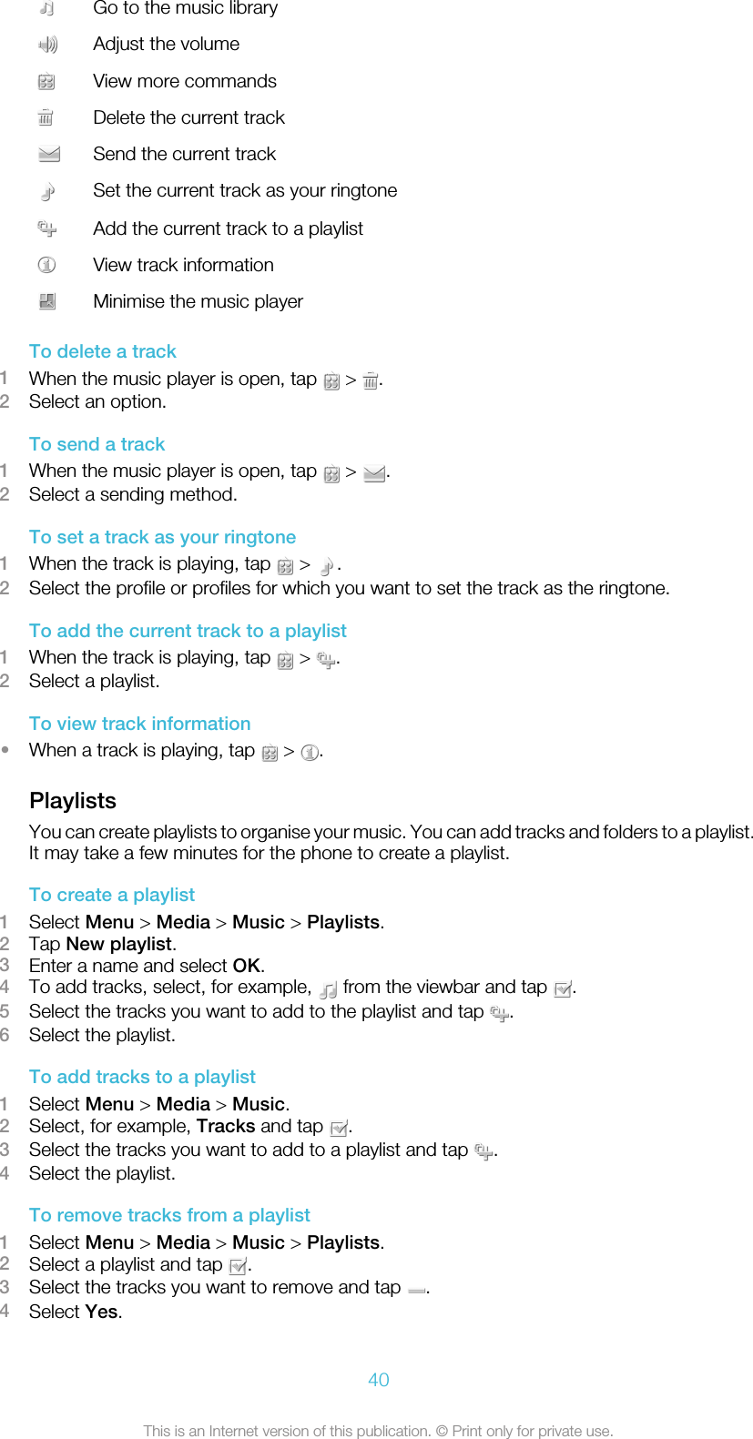 Go to the music libraryAdjust the volumeView more commandsDelete the current trackSend the current trackSet the current track as your ringtoneAdd the current track to a playlistView track informationMinimise the music playerTo delete a track1When the music player is open, tap   &gt;  .2Select an option.To send a track1When the music player is open, tap   &gt;  .2Select a sending method.To set a track as your ringtone1When the track is playing, tap   &gt;  .2Select the profile or profiles for which you want to set the track as the ringtone.To add the current track to a playlist1When the track is playing, tap   &gt;  .2Select a playlist.To view track information•When a track is playing, tap   &gt;  .PlaylistsYou can create playlists to organise your music. You can add tracks and folders to a playlist.It may take a few minutes for the phone to create a playlist.To create a playlist1Select Menu &gt; Media &gt; Music &gt; Playlists.2Tap New playlist.3Enter a name and select OK.4To add tracks, select, for example,   from the viewbar and tap  .5Select the tracks you want to add to the playlist and tap  .6Select the playlist.To add tracks to a playlist1Select Menu &gt; Media &gt; Music.2Select, for example, Tracks and tap  .3Select the tracks you want to add to a playlist and tap  .4Select the playlist.To remove tracks from a playlist1Select Menu &gt; Media &gt; Music &gt; Playlists.2Select a playlist and tap  .3Select the tracks you want to remove and tap  .4Select Yes.40This is an Internet version of this publication. © Print only for private use.