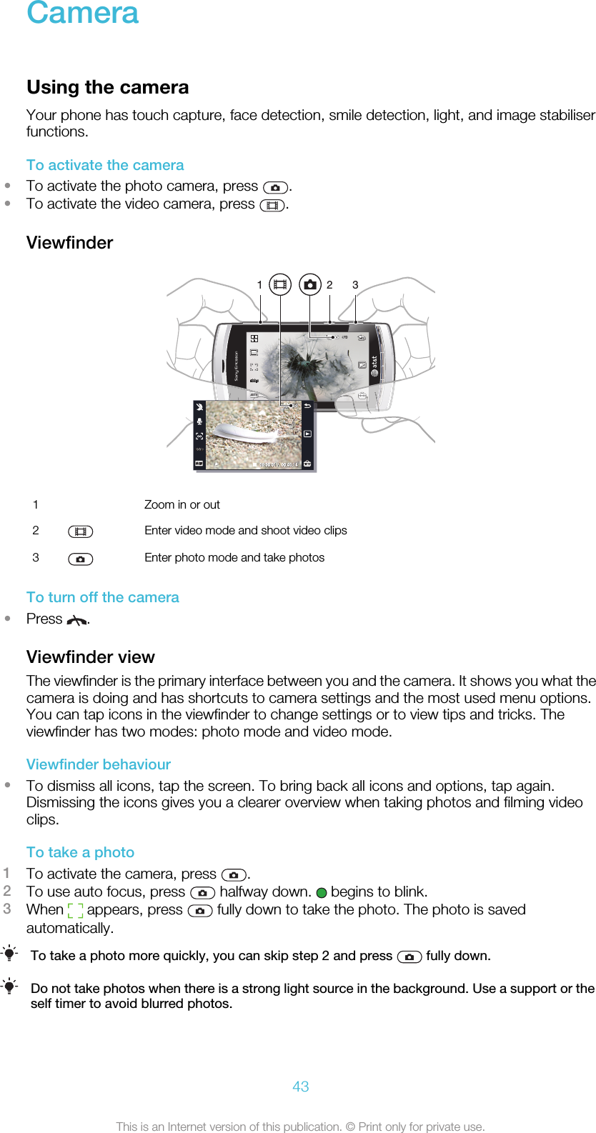 CameraUsing the cameraYour phone has touch capture, face detection, smile detection, light, and image stabiliserfunctions.To activate the camera•To activate the photo camera, press  .•To activate the video camera, press  .Viewfinder1 321  Zoom in or out2 Enter video mode and shoot video clips3 Enter photo mode and take photosTo turn off the camera•Press  .Viewfinder viewThe viewfinder is the primary interface between you and the camera. It shows you what thecamera is doing and has shortcuts to camera settings and the most used menu options.You can tap icons in the viewfinder to change settings or to view tips and tricks. Theviewfinder has two modes: photo mode and video mode.Viewfinder behaviour•To dismiss all icons, tap the screen. To bring back all icons and options, tap again.Dismissing the icons gives you a clearer overview when taking photos and filming videoclips.To take a photo1To activate the camera, press  .2To use auto focus, press   halfway down.   begins to blink.3When   appears, press   fully down to take the photo. The photo is savedautomatically.To take a photo more quickly, you can skip step 2 and press   fully down.Do not take photos when there is a strong light source in the background. Use a support or theself timer to avoid blurred photos.43This is an Internet version of this publication. © Print only for private use.