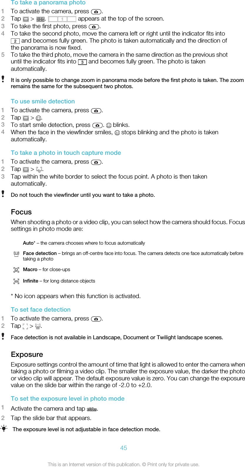 To take a panorama photo1To activate the camera, press  .2Tap   &gt;  .   appears at the top of the screen.3To take the first photo, press  .4To take the second photo, move the camera left or right until the indicator fits into and becomes fully green. The photo is taken automatically and the direction ofthe panorama is now fixed.5To take the third photo, move the camera in the same direction as the previous shotuntil the indicator fits into   and becomes fully green. The photo is takenautomatically.It is only possible to change zoom in panorama mode before the first photo is taken. The zoomremains the same for the subsequent two photos.To use smile detection1To activate the camera, press  .2Tap   &gt;  .3To start smile detection, press  .   blinks.4When the face in the viewfinder smiles,   stops blinking and the photo is takenautomatically.To take a photo in touch capture mode1To activate the camera, press  .2Tap   &gt;  .3Tap within the white border to select the focus point. A photo is then takenautomatically.Do not touch the viewfinder until you want to take a photo.FocusWhen shooting a photo or a video clip, you can select how the camera should focus. Focussettings in photo mode are: Auto* – the camera chooses where to focus automaticallyFace detection – brings an off-centre face into focus. The camera detects one face automatically beforetaking a photoMacro – for close-upsInfinite – for long distance objects* No icon appears when this function is activated.To set face detection1To activate the camera, press  .2Tap   &gt;  .Face detection is not available in Landscape, Document or Twilight landscape scenes.ExposureExposure settings control the amount of time that light is allowed to enter the camera whentaking a photo or filming a video clip. The smaller the exposure value, the darker the photoor video clip will appear. The default exposure value is zero. You can change the exposurevalue on the slide bar within the range of -2.0 to +2.0.To set the exposure level in photo mode1Activate the camera and tap  .2Tap the slide bar that appears.The exposure level is not adjustable in face detection mode.45This is an Internet version of this publication. © Print only for private use.