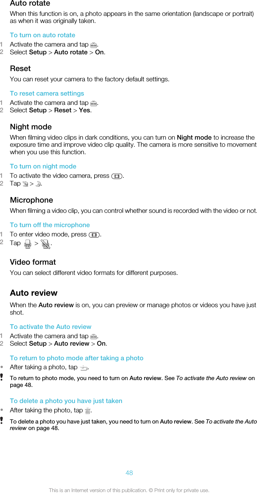 Auto rotateWhen this function is on, a photo appears in the same orientation (landscape or portrait)as when it was originally taken.To turn on auto rotate1Activate the camera and tap  .2Select Setup &gt; Auto rotate &gt; On.ResetYou can reset your camera to the factory default settings.To reset camera settings1Activate the camera and tap  .2Select Setup &gt; Reset &gt; Yes.Night modeWhen filming video clips in dark conditions, you can turn on Night mode to increase theexposure time and improve video clip quality. The camera is more sensitive to movementwhen you use this function.To turn on night mode1To activate the video camera, press  .2Tap   &gt;  .MicrophoneWhen filming a video clip, you can control whether sound is recorded with the video or not.To turn off the microphone1To enter video mode, press  .2Tap   &gt;  .Video formatYou can select different video formats for different purposes.Auto reviewWhen the Auto review is on, you can preview or manage photos or videos you have justshot.To activate the Auto review1Activate the camera and tap  .2Select Setup &gt; Auto review &gt; On.To return to photo mode after taking a photo•After taking a photo, tap  .To return to photo mode, you need to turn on Auto review. See To activate the Auto review onpage 48.To delete a photo you have just taken•After taking the photo, tap  .To delete a photo you have just taken, you need to turn on Auto review. See To activate the Autoreview on page 48.48This is an Internet version of this publication. © Print only for private use.