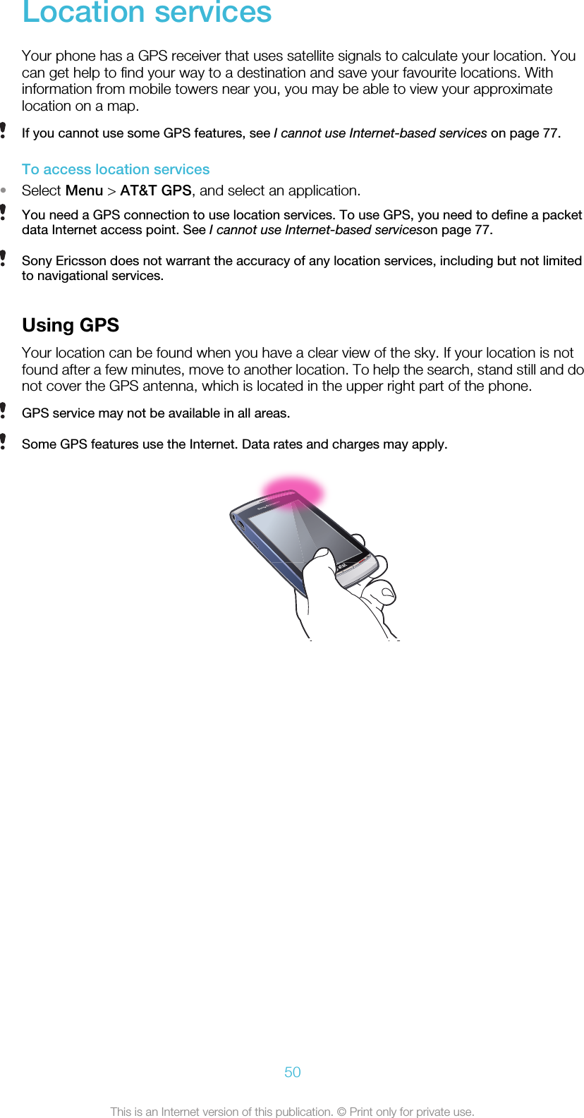 Location servicesYour phone has a GPS receiver that uses satellite signals to calculate your location. Youcan get help to find your way to a destination and save your favourite locations. Withinformation from mobile towers near you, you may be able to view your approximatelocation on a map.If you cannot use some GPS features, see I cannot use Internet-based services on page 77.To access location services•Select Menu &gt; AT&amp;T GPS, and select an application.You need a GPS connection to use location services. To use GPS, you need to define a packetdata Internet access point. See I cannot use Internet-based serviceson page 77.Sony Ericsson does not warrant the accuracy of any location services, including but not limitedto navigational services.Using GPSYour location can be found when you have a clear view of the sky. If your location is notfound after a few minutes, move to another location. To help the search, stand still and donot cover the GPS antenna, which is located in the upper right part of the phone.GPS service may not be available in all areas.Some GPS features use the Internet. Data rates and charges may apply.50This is an Internet version of this publication. © Print only for private use.