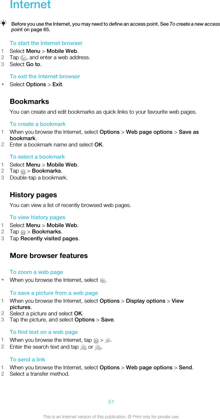 InternetBefore you use the Internet, you may need to define an access point. See To create a new accesspoint on page 65.To start the Internet browser1Select Menu &gt; Mobile Web.2Tap  , and enter a web address.3Select Go to.To exit the Internet browser•Select Options &gt; Exit.BookmarksYou can create and edit bookmarks as quick links to your favourite web pages.To create a bookmark1When you browse the Internet, select Options &gt; Web page options &gt; Save asbookmark.2Enter a bookmark name and select OK.To select a bookmark1Select Menu &gt; Mobile Web.2Tap   &gt; Bookmarks.3Double-tap a bookmark.History pagesYou can view a list of recently browsed web pages.To view history pages1Select Menu &gt; Mobile Web.2Tap   &gt; Bookmarks.3Tap Recently visited pages.More browser featuresTo zoom a web page•When you browse the Internet, select  .To save a picture from a web page1When you browse the Internet, select Options &gt; Display options &gt; Viewpictures.2Select a picture and select OK.3Tap the picture, and select Options &gt; Save.To find text on a web page1When you browse the Internet, tap   &gt;  .2Enter the search text and tap   or  .To send a link1When you browse the Internet, select Options &gt; Web page options &gt; Send.2Select a transfer method.51This is an Internet version of this publication. © Print only for private use.