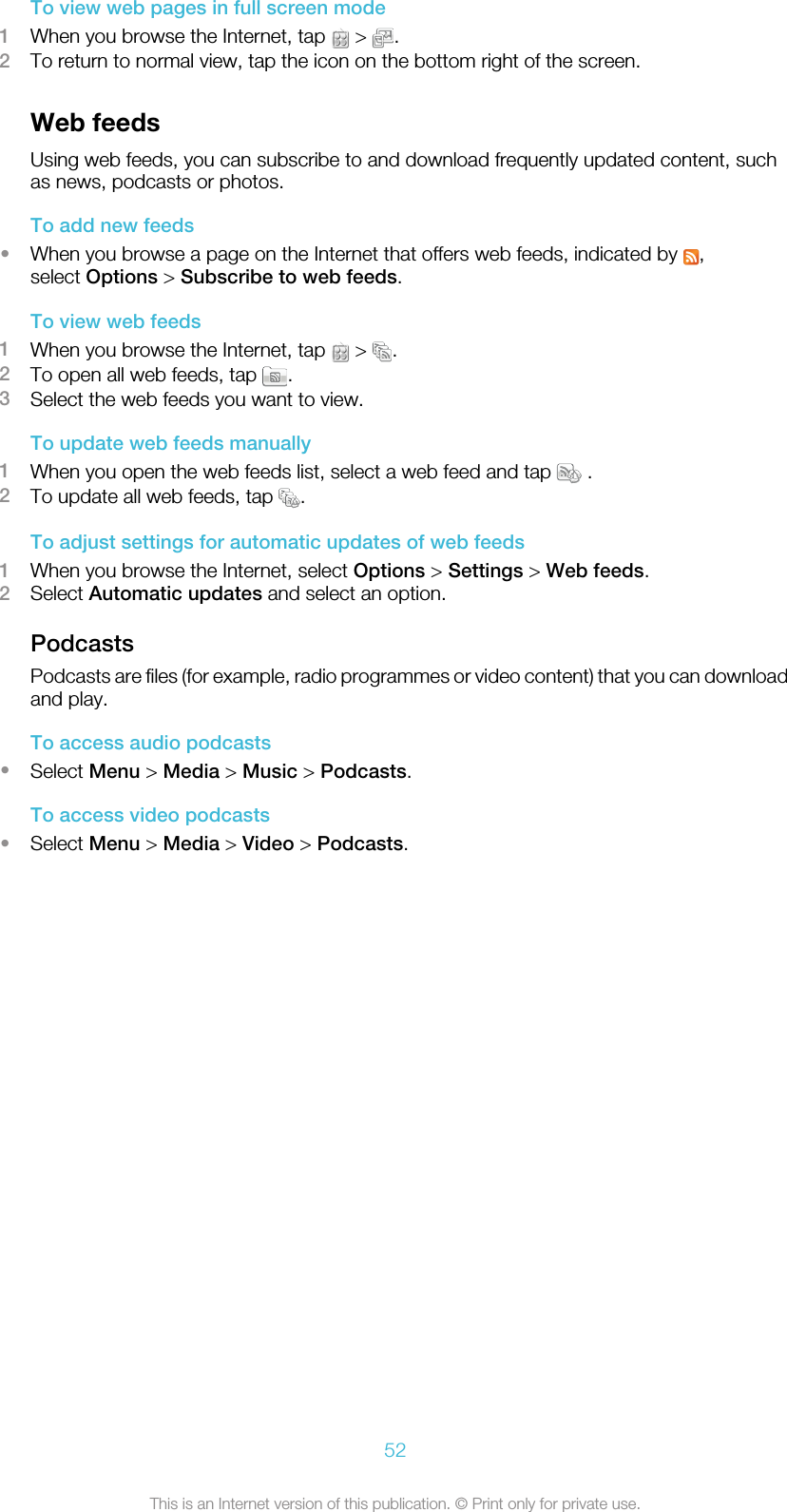 To view web pages in full screen mode1When you browse the Internet, tap   &gt;  .2To return to normal view, tap the icon on the bottom right of the screen.Web feedsUsing web feeds, you can subscribe to and download frequently updated content, suchas news, podcasts or photos.To add new feeds•When you browse a page on the Internet that offers web feeds, indicated by  ,select Options &gt; Subscribe to web feeds.To view web feeds1When you browse the Internet, tap   &gt;  .2To open all web feeds, tap  .3Select the web feeds you want to view.To update web feeds manually1When you open the web feeds list, select a web feed and tap   .2To update all web feeds, tap  .To adjust settings for automatic updates of web feeds1When you browse the Internet, select Options &gt; Settings &gt; Web feeds.2Select Automatic updates and select an option.PodcastsPodcasts are files (for example, radio programmes or video content) that you can downloadand play.To access audio podcasts•Select Menu &gt; Media &gt; Music &gt; Podcasts.To access video podcasts•Select Menu &gt; Media &gt; Video &gt; Podcasts.52This is an Internet version of this publication. © Print only for private use.