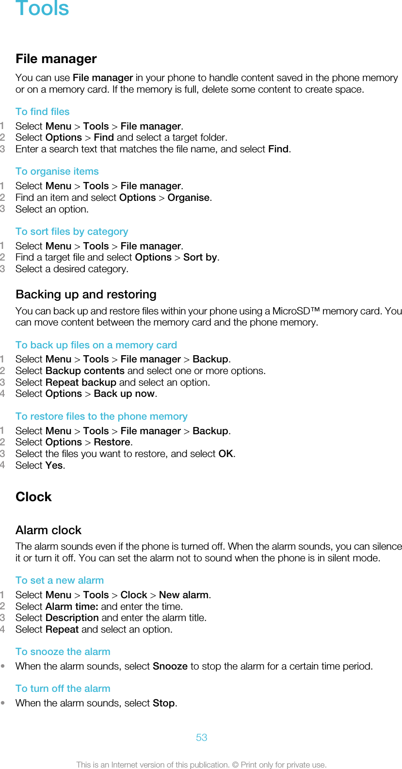 ToolsFile managerYou can use File manager in your phone to handle content saved in the phone memoryor on a memory card. If the memory is full, delete some content to create space.To find files1Select Menu &gt; Tools &gt; File manager.2Select Options &gt; Find and select a target folder.3Enter a search text that matches the file name, and select Find.To organise items1Select Menu &gt; Tools &gt; File manager.2Find an item and select Options &gt; Organise.3Select an option.To sort files by category1Select Menu &gt; Tools &gt; File manager.2Find a target file and select Options &gt; Sort by.3Select a desired category.Backing up and restoringYou can back up and restore files within your phone using a MicroSD™ memory card. Youcan move content between the memory card and the phone memory.To back up files on a memory card1Select Menu &gt; Tools &gt; File manager &gt; Backup.2Select Backup contents and select one or more options.3Select Repeat backup and select an option.4Select Options &gt; Back up now.To restore files to the phone memory1Select Menu &gt; Tools &gt; File manager &gt; Backup.2Select Options &gt; Restore.3Select the files you want to restore, and select OK.4Select Yes.ClockAlarm clockThe alarm sounds even if the phone is turned off. When the alarm sounds, you can silenceit or turn it off. You can set the alarm not to sound when the phone is in silent mode.To set a new alarm1Select Menu &gt; Tools &gt; Clock &gt; New alarm.2Select Alarm time: and enter the time.3Select Description and enter the alarm title.4Select Repeat and select an option.To snooze the alarm•When the alarm sounds, select Snooze to stop the alarm for a certain time period.To turn off the alarm•When the alarm sounds, select Stop.53This is an Internet version of this publication. © Print only for private use.