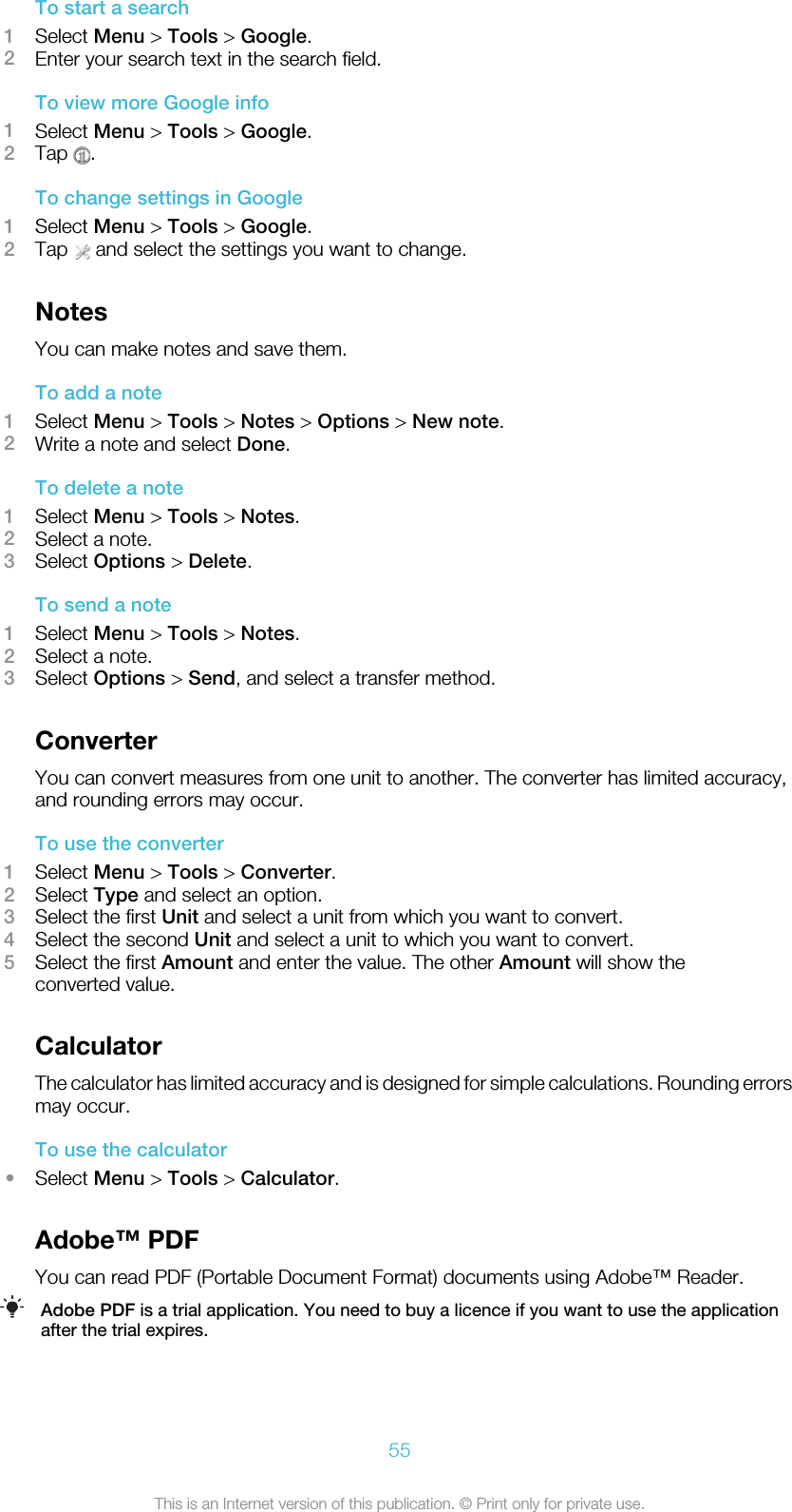 To start a search1Select Menu &gt; Tools &gt; Google.2Enter your search text in the search field.To view more Google info1Select Menu &gt; Tools &gt; Google.2Tap  .To change settings in Google1Select Menu &gt; Tools &gt; Google.2Tap   and select the settings you want to change.NotesYou can make notes and save them.To add a note1Select Menu &gt; Tools &gt; Notes &gt; Options &gt; New note.2Write a note and select Done.To delete a note1Select Menu &gt; Tools &gt; Notes.2Select a note.3Select Options &gt; Delete.To send a note1Select Menu &gt; Tools &gt; Notes.2Select a note.3Select Options &gt; Send, and select a transfer method.ConverterYou can convert measures from one unit to another. The converter has limited accuracy,and rounding errors may occur.To use the converter1Select Menu &gt; Tools &gt; Converter.2Select Type and select an option.3Select the first Unit and select a unit from which you want to convert.4Select the second Unit and select a unit to which you want to convert.5Select the first Amount and enter the value. The other Amount will show theconverted value.CalculatorThe calculator has limited accuracy and is designed for simple calculations. Rounding errorsmay occur.To use the calculator•Select Menu &gt; Tools &gt; Calculator.Adobe™ PDFYou can read PDF (Portable Document Format) documents using Adobe™ Reader.Adobe PDF is a trial application. You need to buy a licence if you want to use the applicationafter the trial expires.55This is an Internet version of this publication. © Print only for private use.