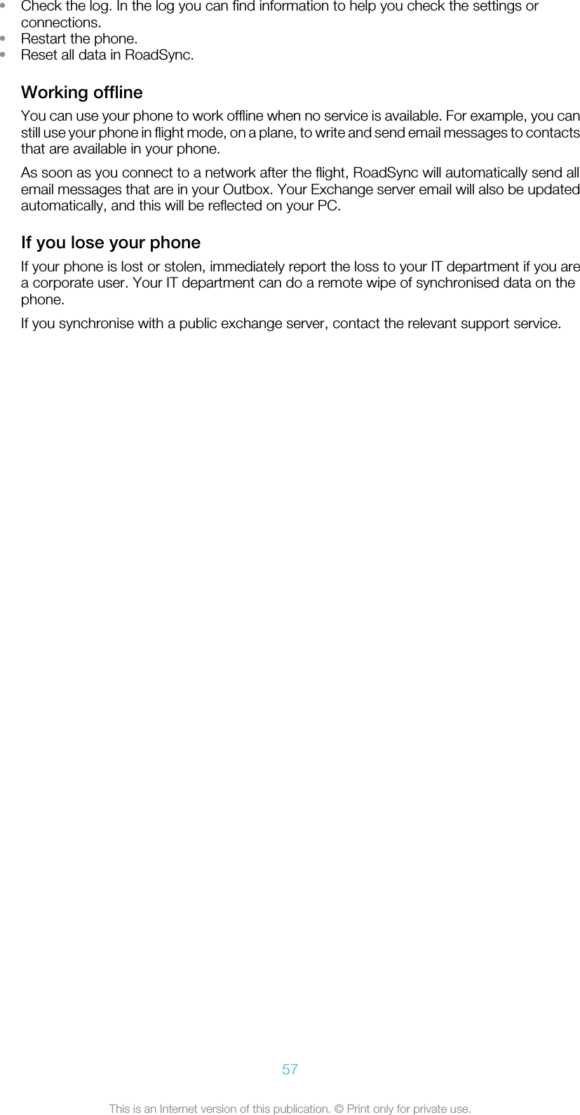 •Check the log. In the log you can find information to help you check the settings orconnections.•Restart the phone.•Reset all data in RoadSync.Working offlineYou can use your phone to work offline when no service is available. For example, you canstill use your phone in flight mode, on a plane, to write and send email messages to contactsthat are available in your phone.As soon as you connect to a network after the flight, RoadSync will automatically send allemail messages that are in your Outbox. Your Exchange server email will also be updatedautomatically, and this will be reflected on your PC.If you lose your phoneIf your phone is lost or stolen, immediately report the loss to your IT department if you area corporate user. Your IT department can do a remote wipe of synchronised data on thephone.If you synchronise with a public exchange server, contact the relevant support service.57This is an Internet version of this publication. © Print only for private use.