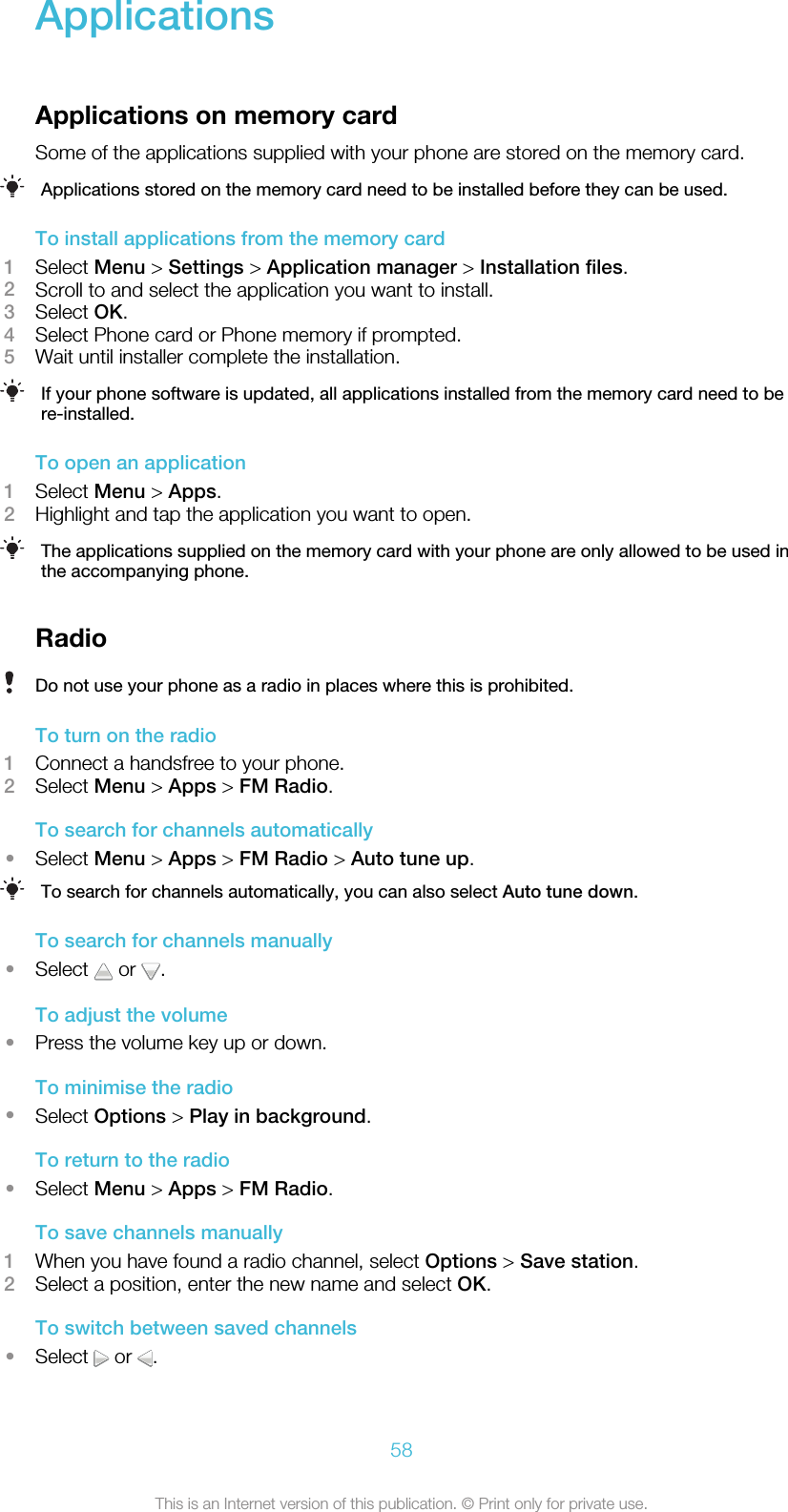 ApplicationsApplications on memory cardSome of the applications supplied with your phone are stored on the memory card.Applications stored on the memory card need to be installed before they can be used.To install applications from the memory card1Select Menu &gt; Settings &gt; Application manager &gt; Installation files.2Scroll to and select the application you want to install.3Select OK.4Select Phone card or Phone memory if prompted.5Wait until installer complete the installation.If your phone software is updated, all applications installed from the memory card need to bere-installed.To open an application1Select Menu &gt; Apps.2Highlight and tap the application you want to open.The applications supplied on the memory card with your phone are only allowed to be used inthe accompanying phone.RadioDo not use your phone as a radio in places where this is prohibited.To turn on the radio1Connect a handsfree to your phone.2Select Menu &gt; Apps &gt; FM Radio.To search for channels automatically•Select Menu &gt; Apps &gt; FM Radio &gt; Auto tune up.To search for channels automatically, you can also select Auto tune down.To search for channels manually•Select   or  .To adjust the volume•Press the volume key up or down.To minimise the radio•Select Options &gt; Play in background.To return to the radio•Select Menu &gt; Apps &gt; FM Radio.To save channels manually1When you have found a radio channel, select Options &gt; Save station.2Select a position, enter the new name and select OK.To switch between saved channels•Select   or  .58This is an Internet version of this publication. © Print only for private use.