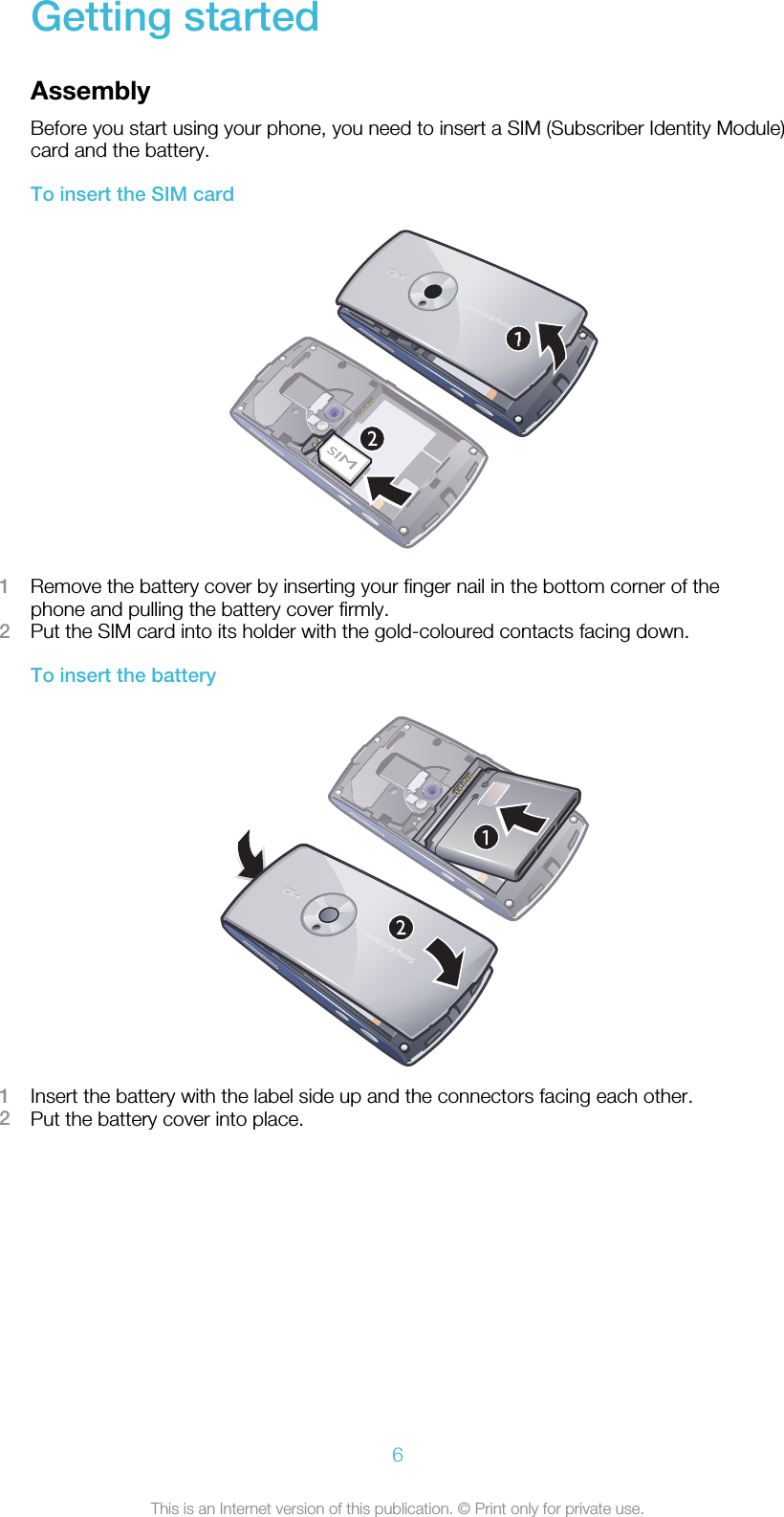 Getting startedAssemblyBefore you start using your phone, you need to insert a SIM (Subscriber Identity Module)card and the battery.To insert the SIM card1Remove the battery cover by inserting your finger nail in the bottom corner of thephone and pulling the battery cover firmly.2Put the SIM card into its holder with the gold-coloured contacts facing down.To insert the battery1Insert the battery with the label side up and the connectors facing each other.2Put the battery cover into place.6This is an Internet version of this publication. © Print only for private use.