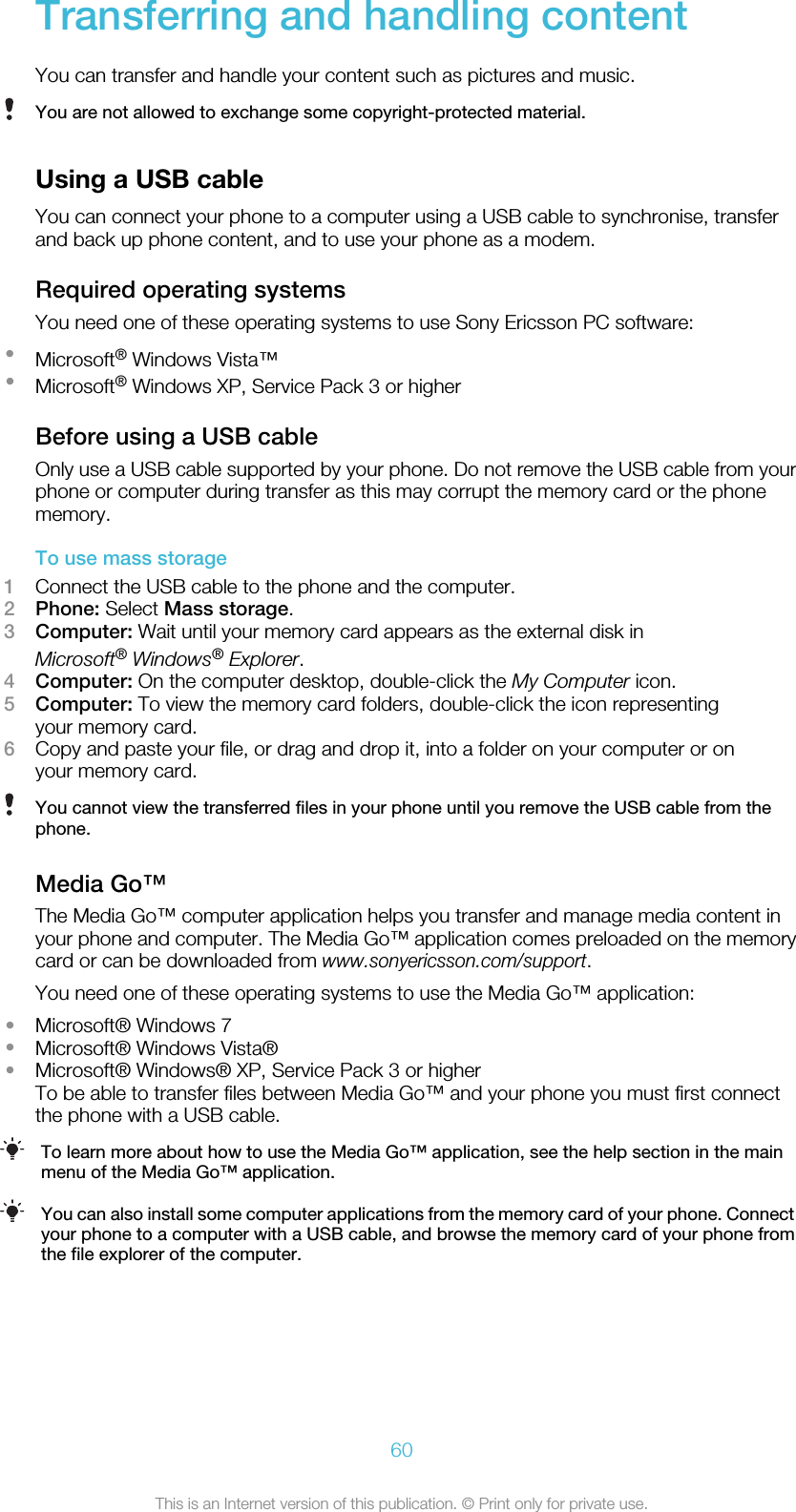 Transferring and handling contentYou can transfer and handle your content such as pictures and music.You are not allowed to exchange some copyright-protected material.Using a USB cableYou can connect your phone to a computer using a USB cable to synchronise, transferand back up phone content, and to use your phone as a modem.Required operating systemsYou need one of these operating systems to use Sony Ericsson PC software:•Microsoft® Windows Vista™•Microsoft® Windows XP, Service Pack 3 or higherBefore using a USB cableOnly use a USB cable supported by your phone. Do not remove the USB cable from yourphone or computer during transfer as this may corrupt the memory card or the phonememory.To use mass storage1Connect the USB cable to the phone and the computer.2Phone: Select Mass storage.3Computer: Wait until your memory card appears as the external disk inMicrosoft® Windows® Explorer.4Computer: On the computer desktop, double-click the My Computer icon.5Computer: To view the memory card folders, double-click the icon representingyour memory card.6Copy and paste your file, or drag and drop it, into a folder on your computer or onyour memory card.You cannot view the transferred files in your phone until you remove the USB cable from thephone.Media Go™The Media Go™ computer application helps you transfer and manage media content inyour phone and computer. The Media Go™ application comes preloaded on the memorycard or can be downloaded from www.sonyericsson.com/support.You need one of these operating systems to use the Media Go™ application:•Microsoft® Windows 7•Microsoft® Windows Vista®•Microsoft® Windows® XP, Service Pack 3 or higherTo be able to transfer files between Media Go™ and your phone you must first connectthe phone with a USB cable.To learn more about how to use the Media Go™ application, see the help section in the mainmenu of the Media Go™ application.You can also install some computer applications from the memory card of your phone. Connectyour phone to a computer with a USB cable, and browse the memory card of your phone fromthe file explorer of the computer.60This is an Internet version of this publication. © Print only for private use.